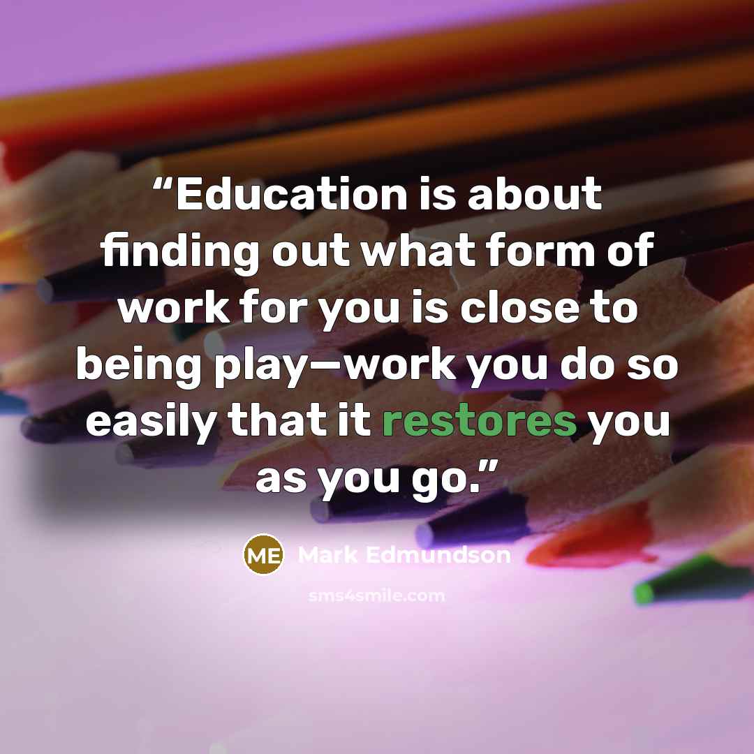 “Education is about finding out what form of work for you is close to being play—work you do so easily that it restores you as you go.” quote by Mark Edmundson