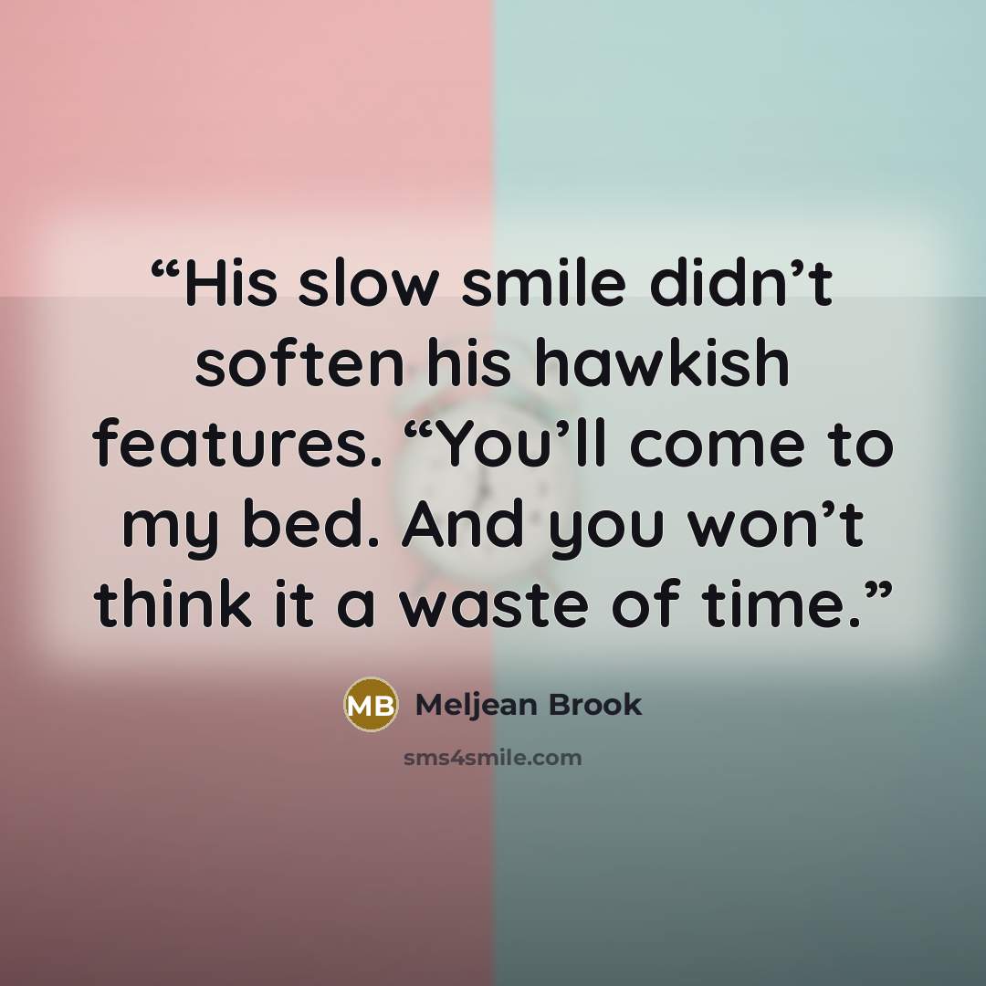 “His slow smile didn’t soften his hawkish features. “You’ll come to my bed. And you won’t think it a waste of time.” quote by Meljean Brook