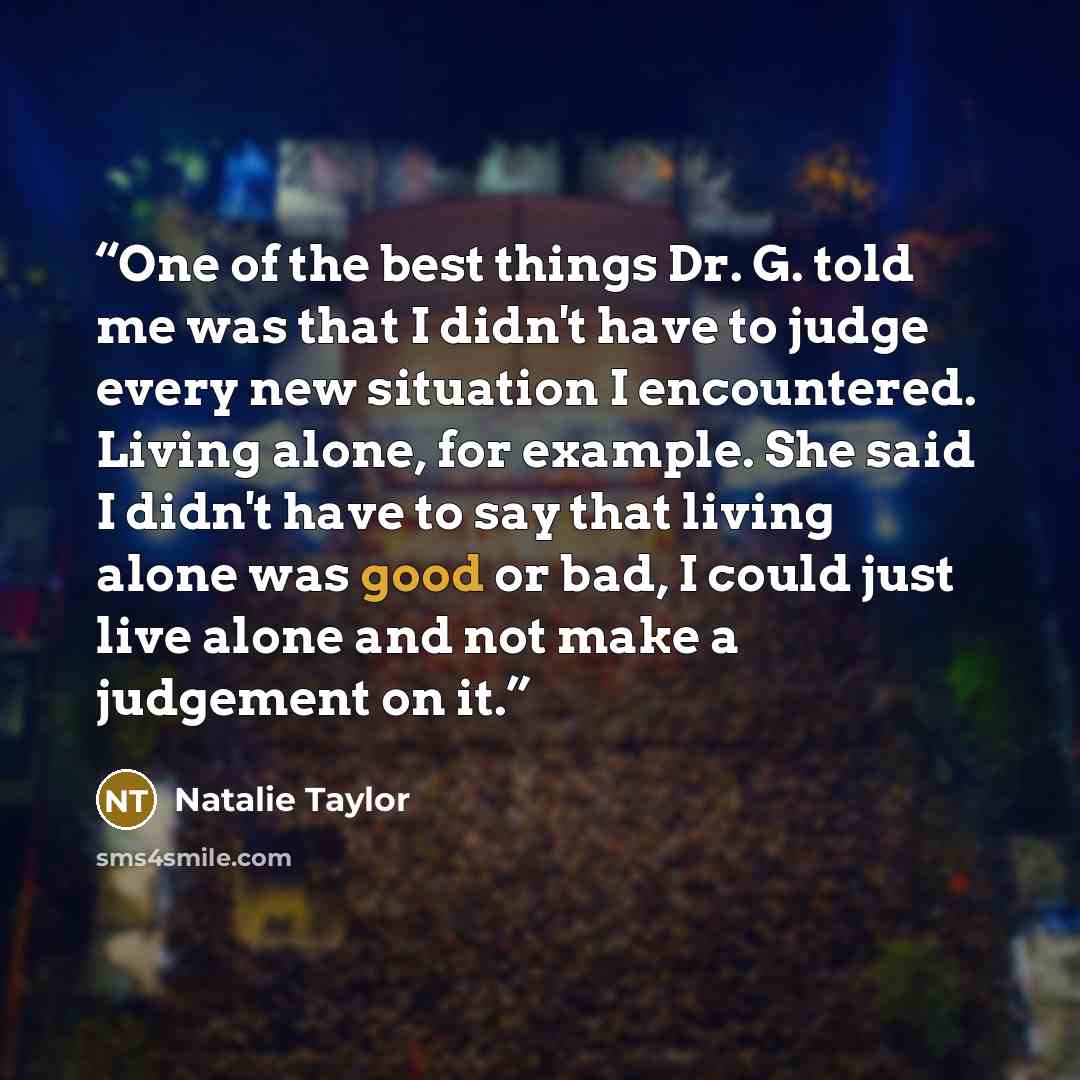 “One of the best things Dr. G. told me was that I didn't have to judge every new situation I encountered. Living alone, for example. She said I didn't have to say that living alone was good or bad, I could just live alone and not make a judgement on it.” quote by Natalie Taylor