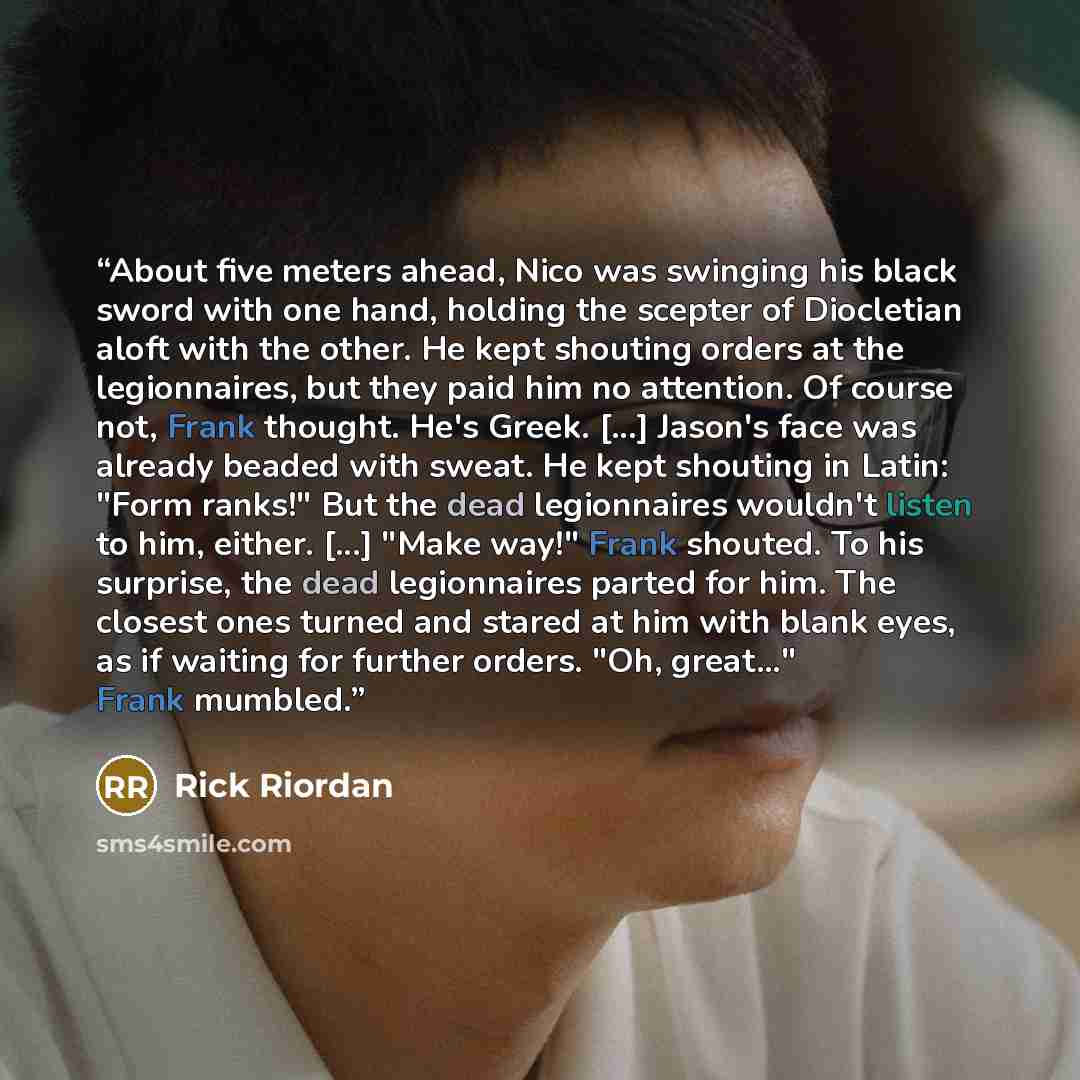 “About five meters ahead, Nico was swinging his black sword with one hand, holding the scepter of Diocletian aloft with the other. He kept shouting orders at the legionnaires, but they paid him no attention. Of course not, Frank thought. He's Greek. [...] Jason's face was already beaded with sweat…” quote by Rick Riordan