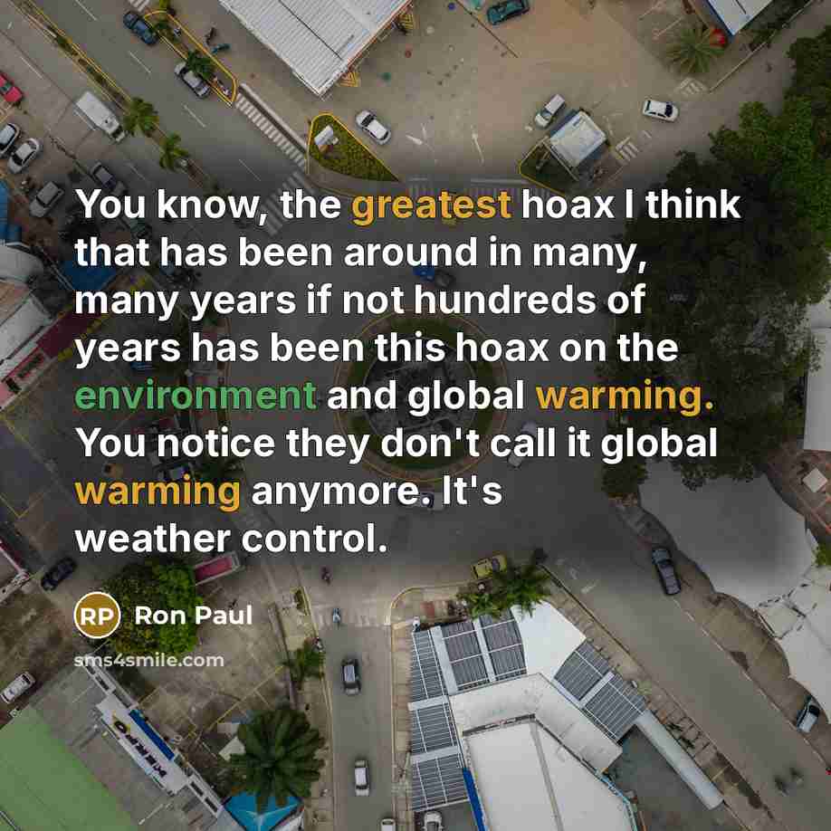 “You know, the greatest hoax I think that has been around in many, many years if not hundreds of years has been this hoax on the environment and global warming. You notice they don't call it global warming anymore. It's weather control.” quote by Ron Paul