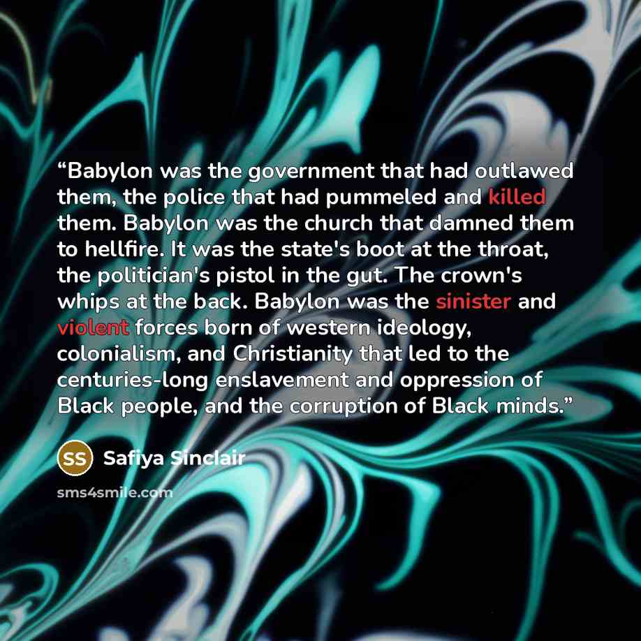 “Babylon was the government that had outlawed them, the police that had pummeled and killed them. Babylon was the church that damned them to hellfire. It was the state's boot at the throat, the politician's pistol in the gut. The crown's whips at the back. Babylon was the sinister and violent…” quote by Safiya Sinclair