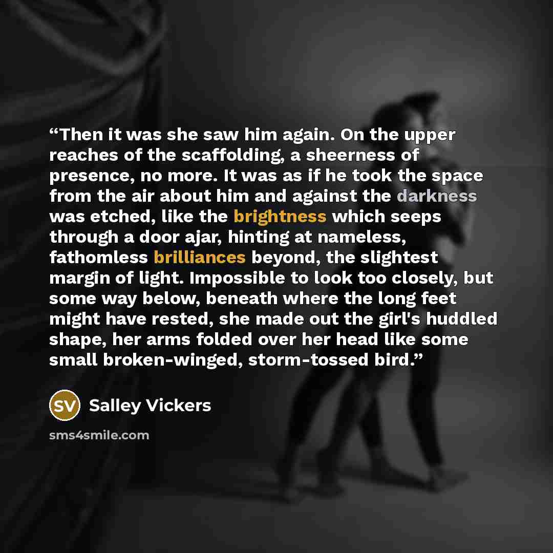 “Then it was she saw him again. On the upper reaches of the scaffolding, a sheerness of presence, no more. It was as if he took the space from the air about him and against the darkness was etched, like the brightness which seeps through a door ajar, hinting at nameless, fathomless brilliances…” quote by Salley Vickers