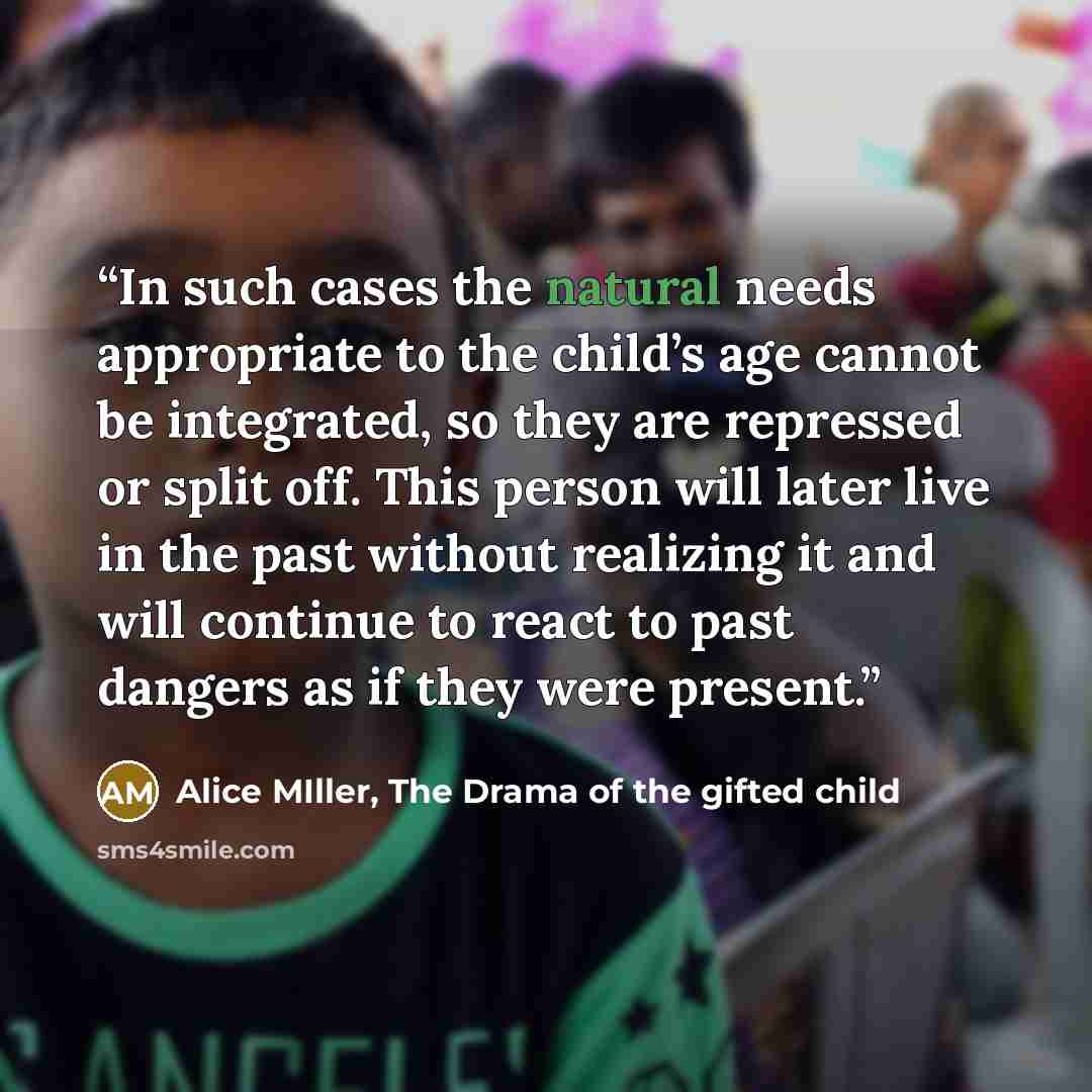 “In such cases the natural needs appropriate to the child’s age cannot be integrated, so they are repressed or split off. This person will later live in the past without realizing it and will continue to react to past dangers as if they were present.” quote by Alice MIller, The Drama of the gifted child