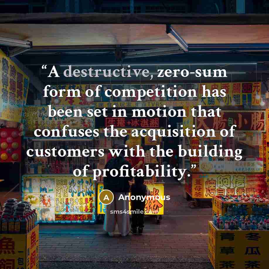 “A destructive, zero-sum form of competition has been set in motion that confuses the acquisition of customers with the building of profitability.” quote by Anonymous