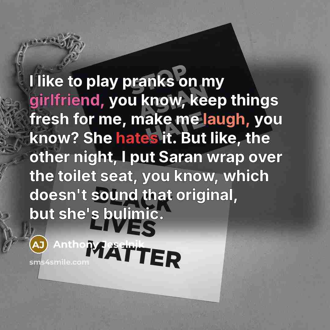 “I like to play pranks on my girlfriend, you know, keep things fresh for me, make me laugh, you know? She hates it. But like, the other night, I put Saran wrap over the toilet seat, you know, which doesn't sound that original, but she's bulimic.” quote by Anthony Jeselnik