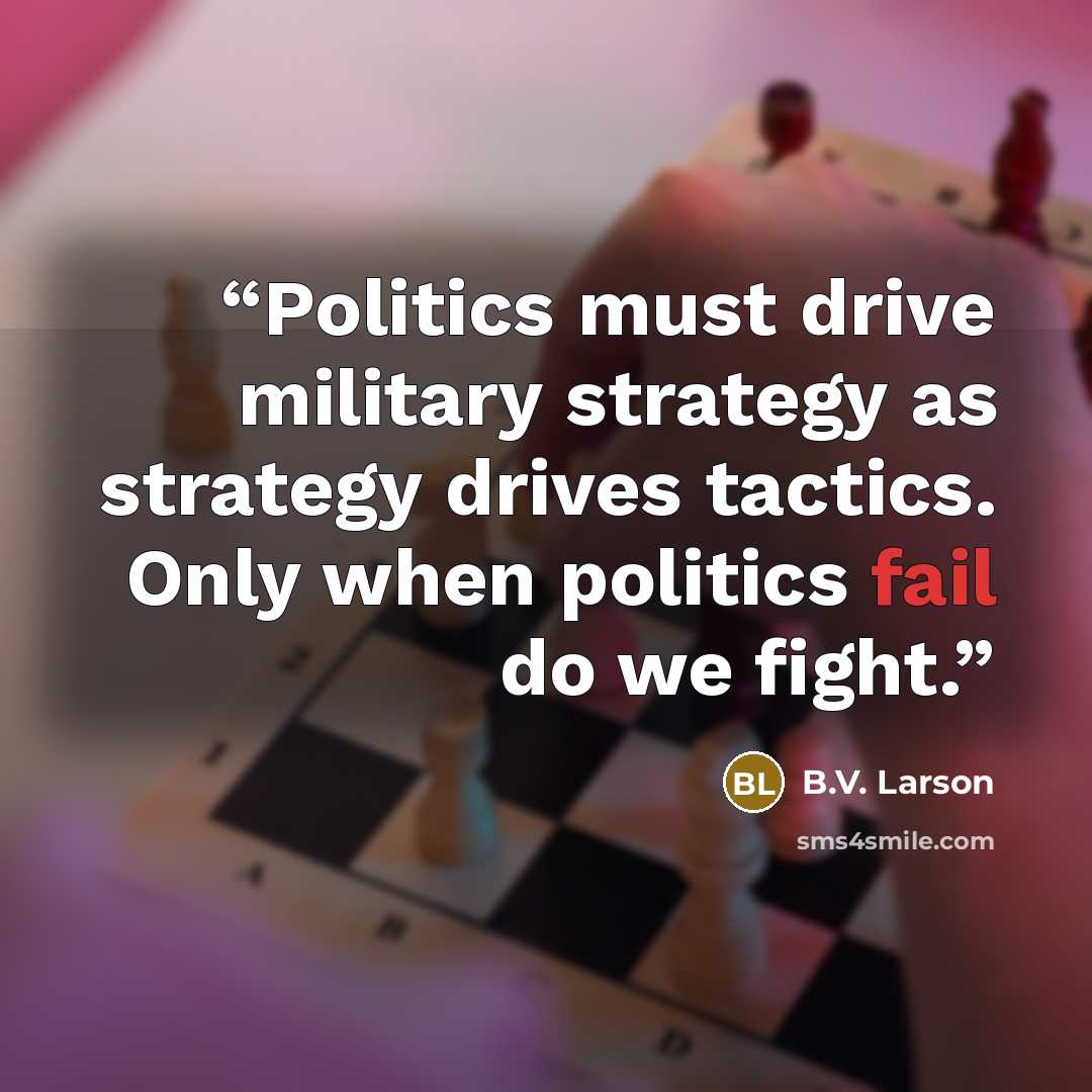 “Politics must drive military strategy as strategy drives tactics. Only when politics fail do we fight.” quote by B.V. Larson