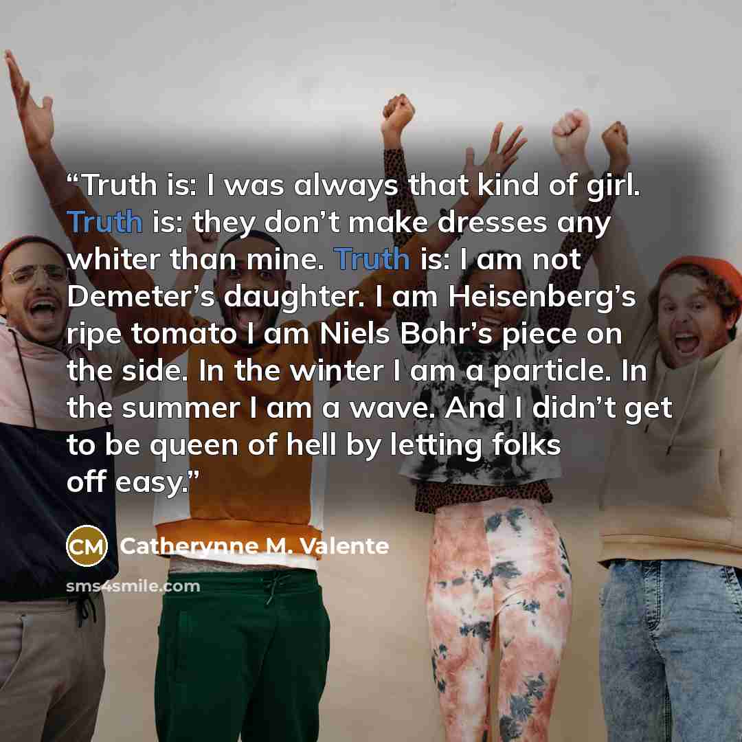 “Truth is: I was always that kind of girl. Truth is: they don’t make dresses any whiter than mine. Truth is: I am not Demeter’s daughter. I am Heisenberg’s ripe tomato I am Niels Bohr’s piece on the side. In the winter I am a particle. In the summer I am a wave. And I didn’t get to be queen of hell…” quote by Catherynne M. Valente