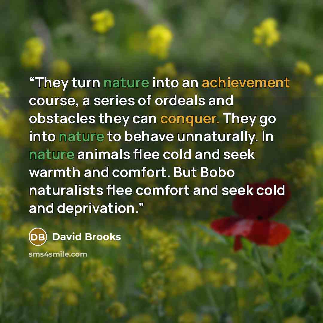 “They turn nature into an achievement course, a series of ordeals and obstacles they can conquer. They go into nature to behave unnaturally. In nature animals flee cold and seek warmth and comfort. But Bobo naturalists flee comfort and seek cold and deprivation.” quote by David Brooks