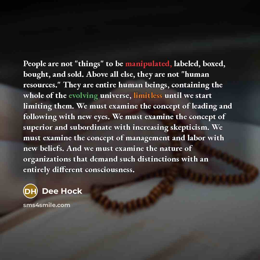“People are not "things" to be manipulated, labeled, boxed, bought, and sold. Above all else, they are not "human resources." They are entire human beings, containing the whole of the evolving universe, limitless until we start limiting them. We must examine the concept of leading and following…” quote by Dee Hock