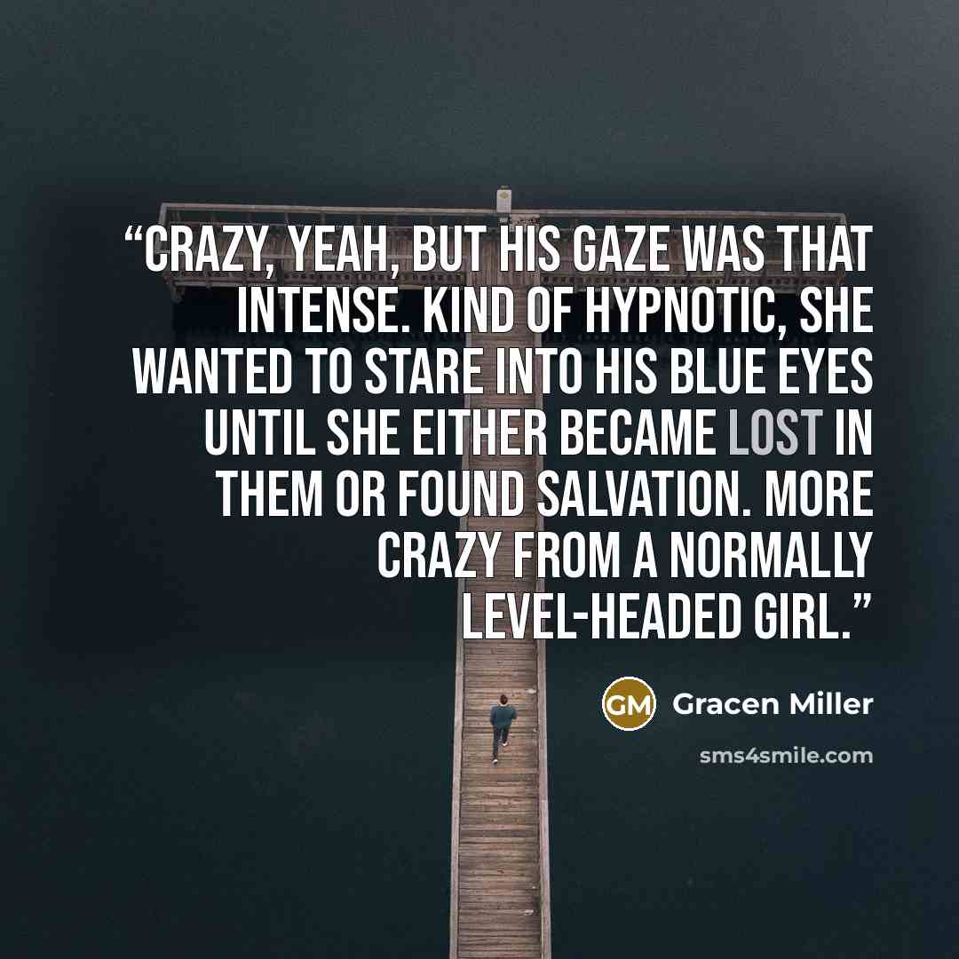 “Crazy, yeah, but his gaze was that intense. Kind of hypnotic, she wanted to stare into his blue eyes until she either became lost in them or found salvation. More crazy from a normally level-headed girl.” quote by Gracen Miller