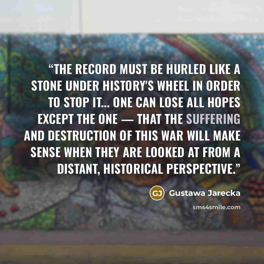“The record must be hurled like a stone under history's wheel in order to stop it... One can lose all hopes except the one — that the suffering and destruction of this war will make sense when they are looked at from a distant, historical perspective.” quote by Gustawa Jarecka