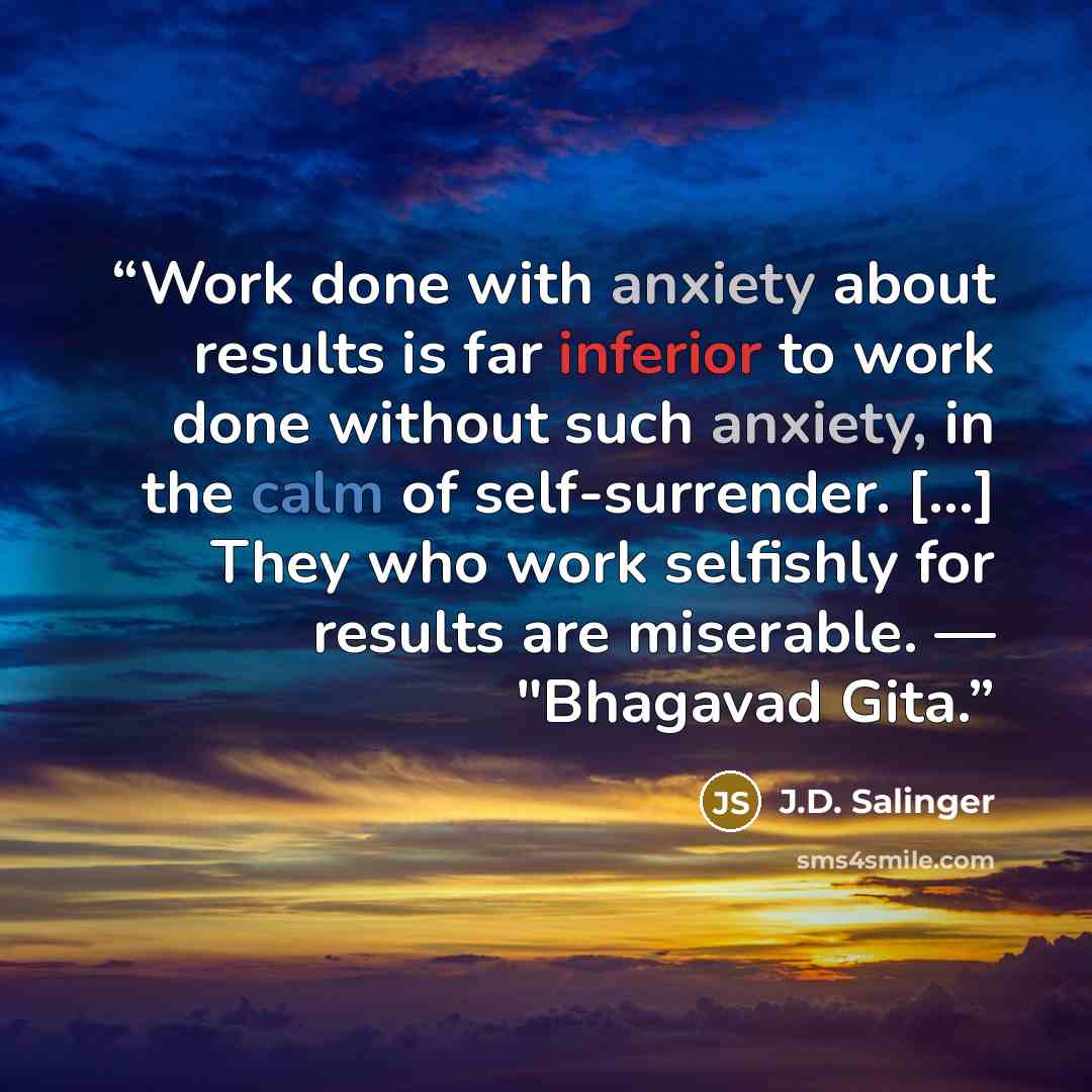 “Work done with anxiety about results is far inferior to work done without such anxiety, in the calm of self-surrender. [...] They who work selfishly for results are miserable. — "Bhagavad Gita.” quote by J.D. Salinger
