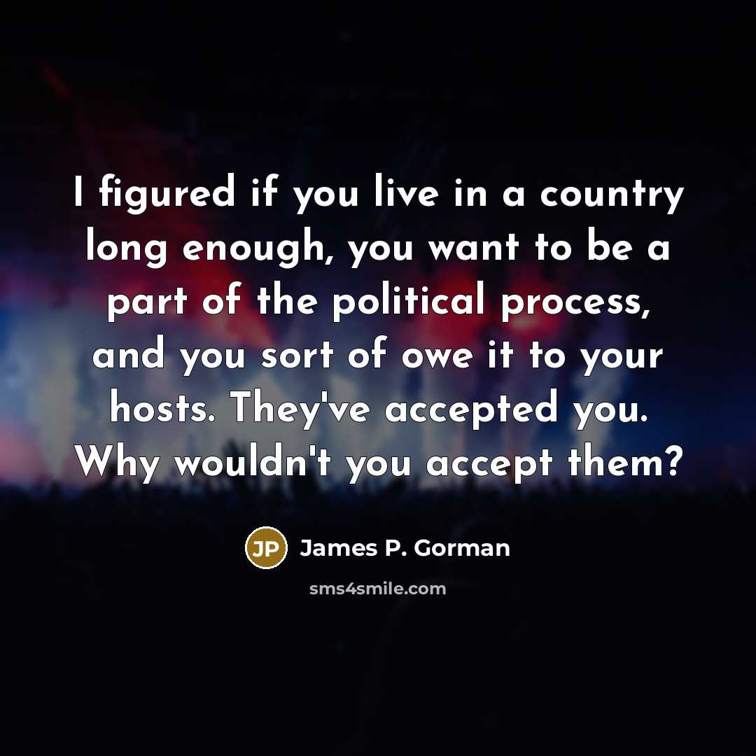 “I figured if you live in a country long enough, you want to be a part of the political process, and you sort of owe it to your hosts. They've accepted you. Why wouldn't you accept them?” quote by James P. Gorman