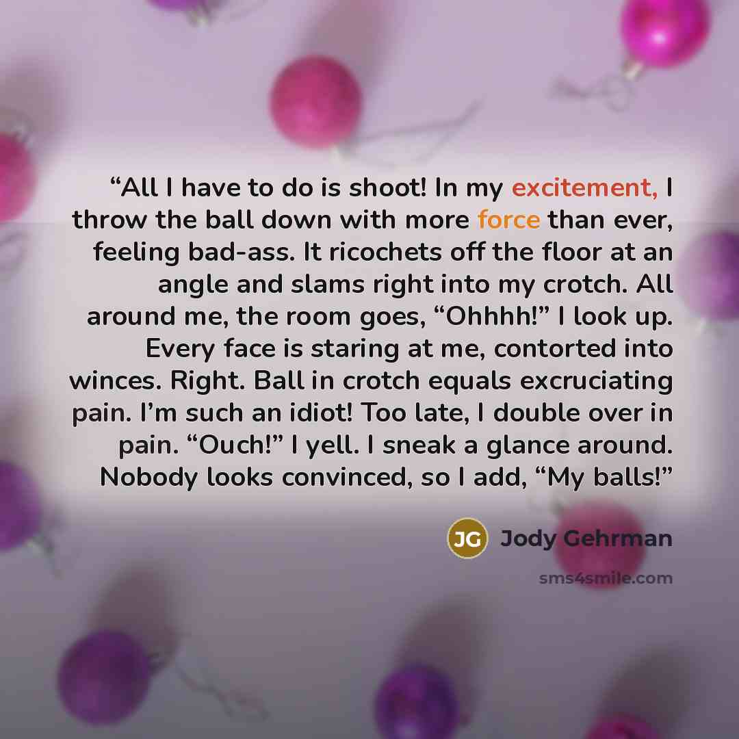 “All I have to do is shoot! In my excitement, I throw the ball down with more force than ever, feeling bad-ass. It ricochets off the floor at an angle and slams right into my crotch. All around me, the room goes, “Ohhhh!” I look up. Every face is staring at me, contorted into winces. Right. Ball in…” quote by Jody Gehrman