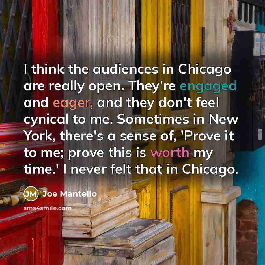 “I think the audiences in Chicago are really open. They're engaged and eager, and they don't feel cynical to me. Sometimes in New York, there's a sense of, 'Prove it to me; prove this is worth my time.' I never felt that in Chicago.” quote by Joe Mantello