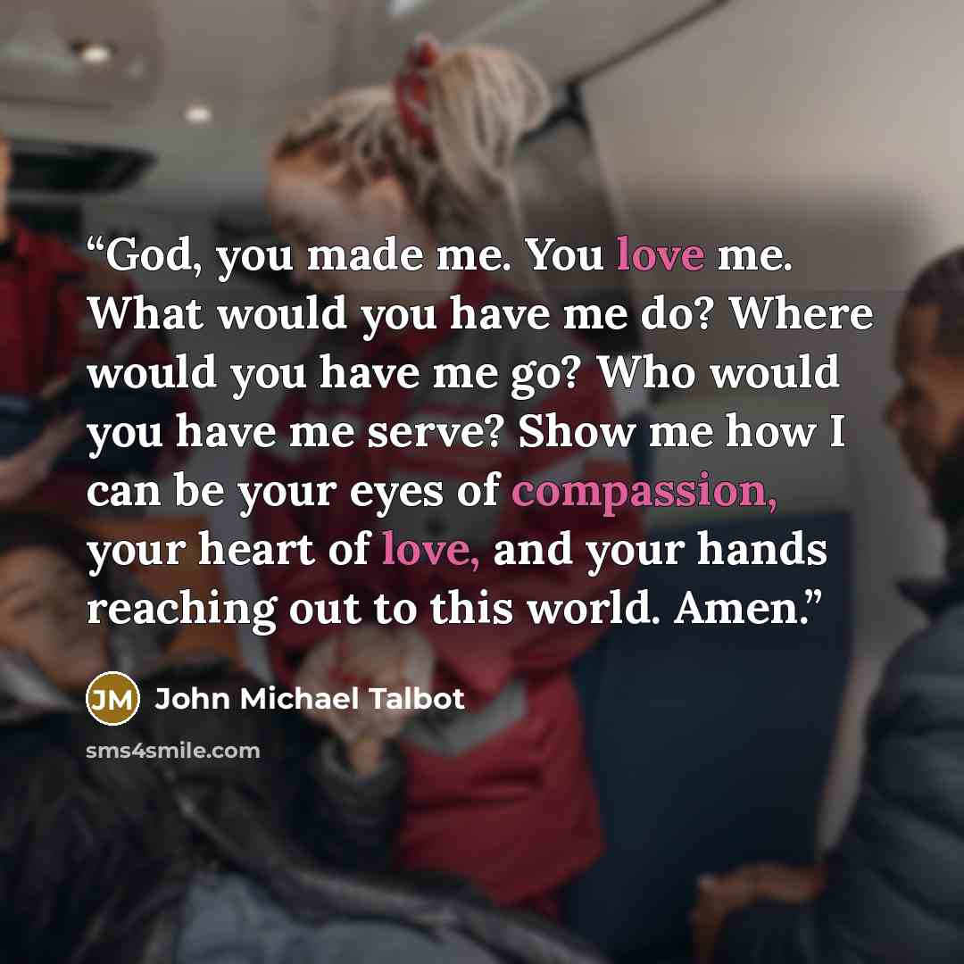“God, you made me. You love me. What would you have me do? Where would you have me go? Who would you have me serve? Show me how I can be your eyes of compassion, your heart of love, and your hands reaching out to this world. Amen.” quote by John Michael Talbot