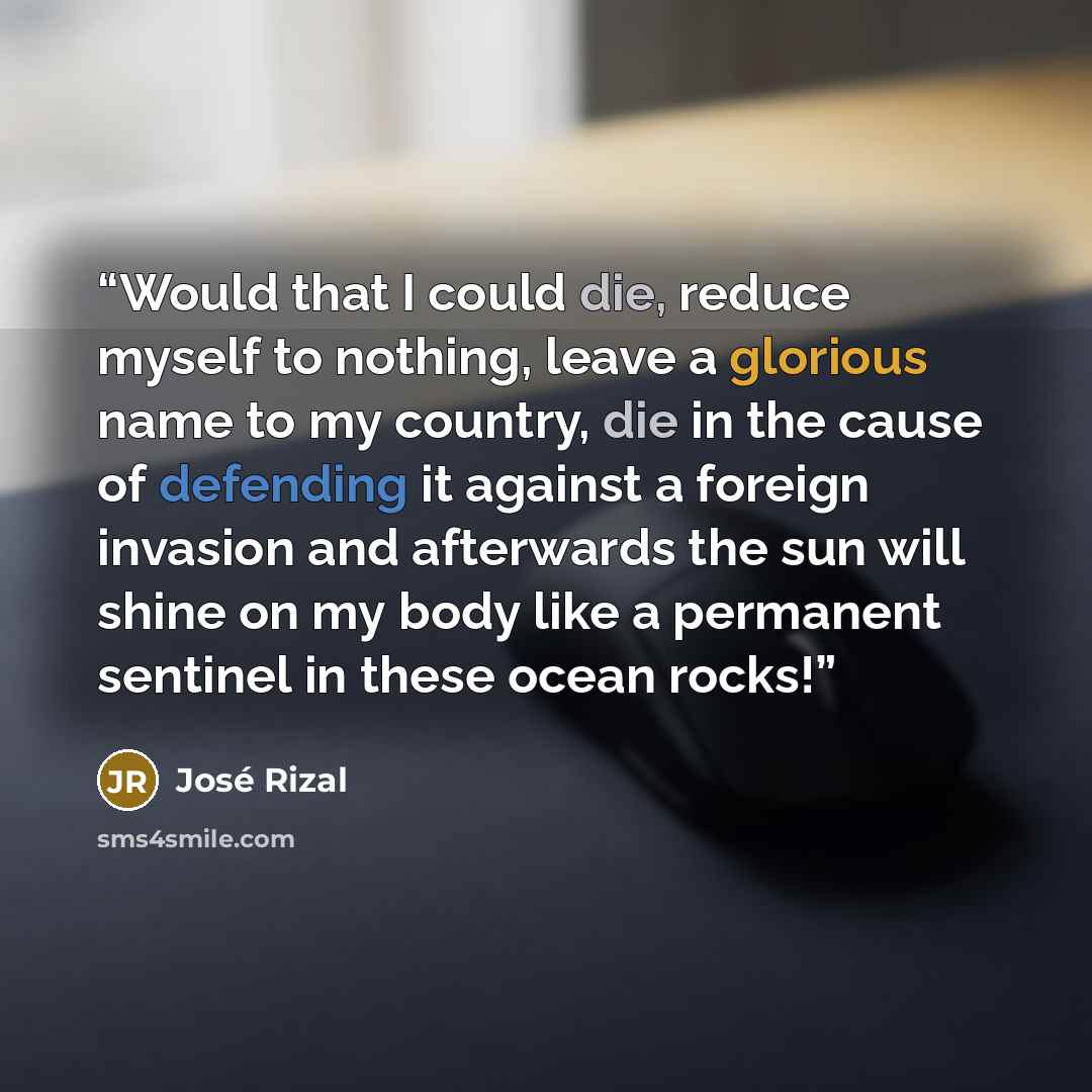 “Would that I could die, reduce myself to nothing, leave a glorious name to my country, die in the cause of defending it against a foreign invasion and afterwards the sun will shine on my body like a permanent sentinel in these ocean rocks!” quote by José Rizal