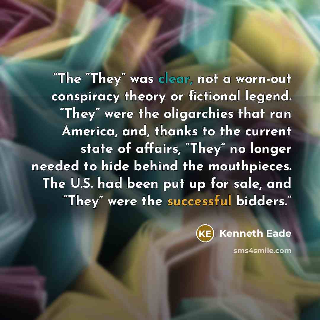 “The “They” was clear, not a worn-out conspiracy theory or fictional legend. “They” were the oligarchies that ran America, and, thanks to the current state of affairs, “They” no longer needed to hide behind the mouthpieces. The U.S. had been put up for sale, and “They” were the successful bidders.” quote by Kenneth Eade
