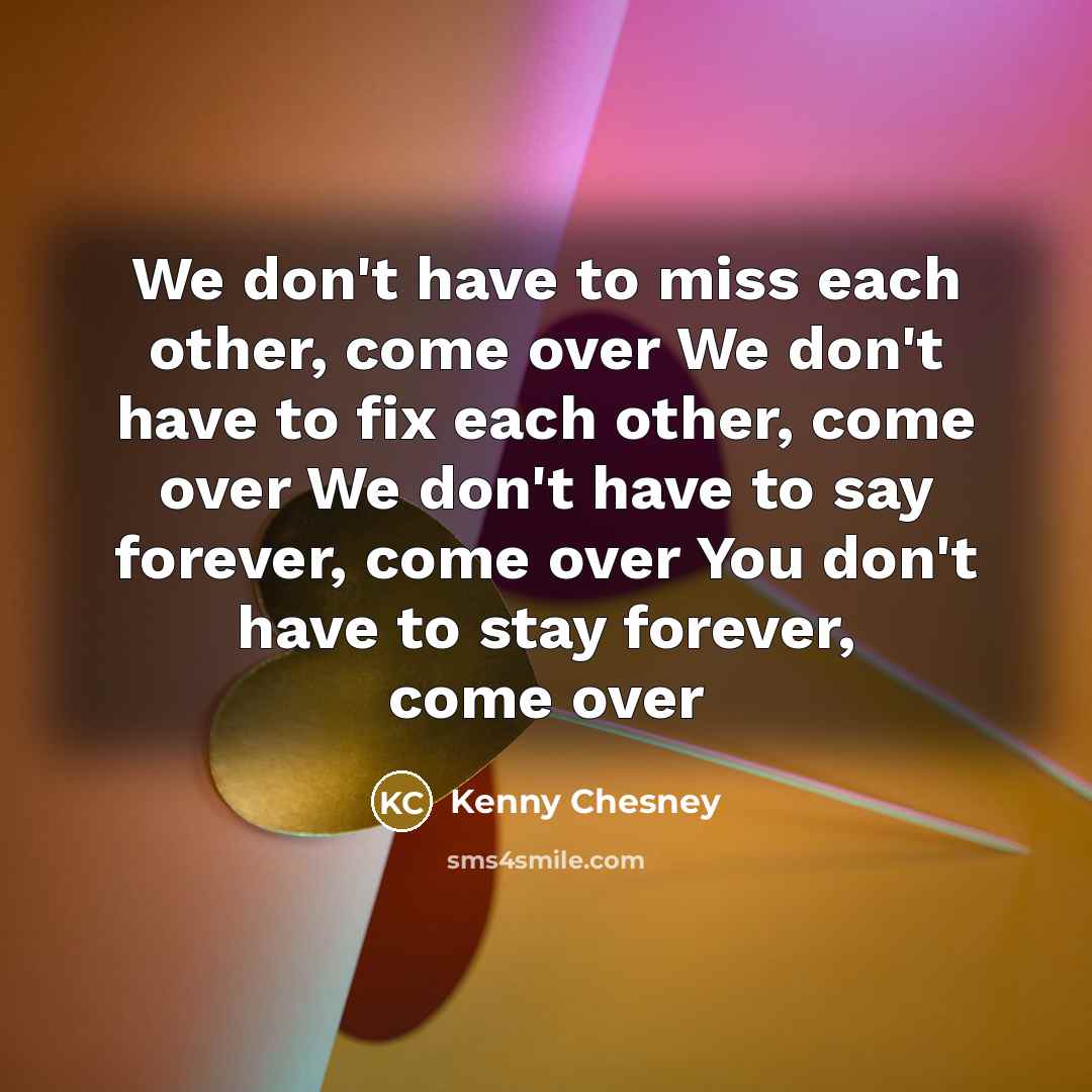 “We don't have to miss each other, come over We don't have to fix each other, come over We don't have to say forever, come over You don't have to stay forever, come over” quote by Kenny Chesney