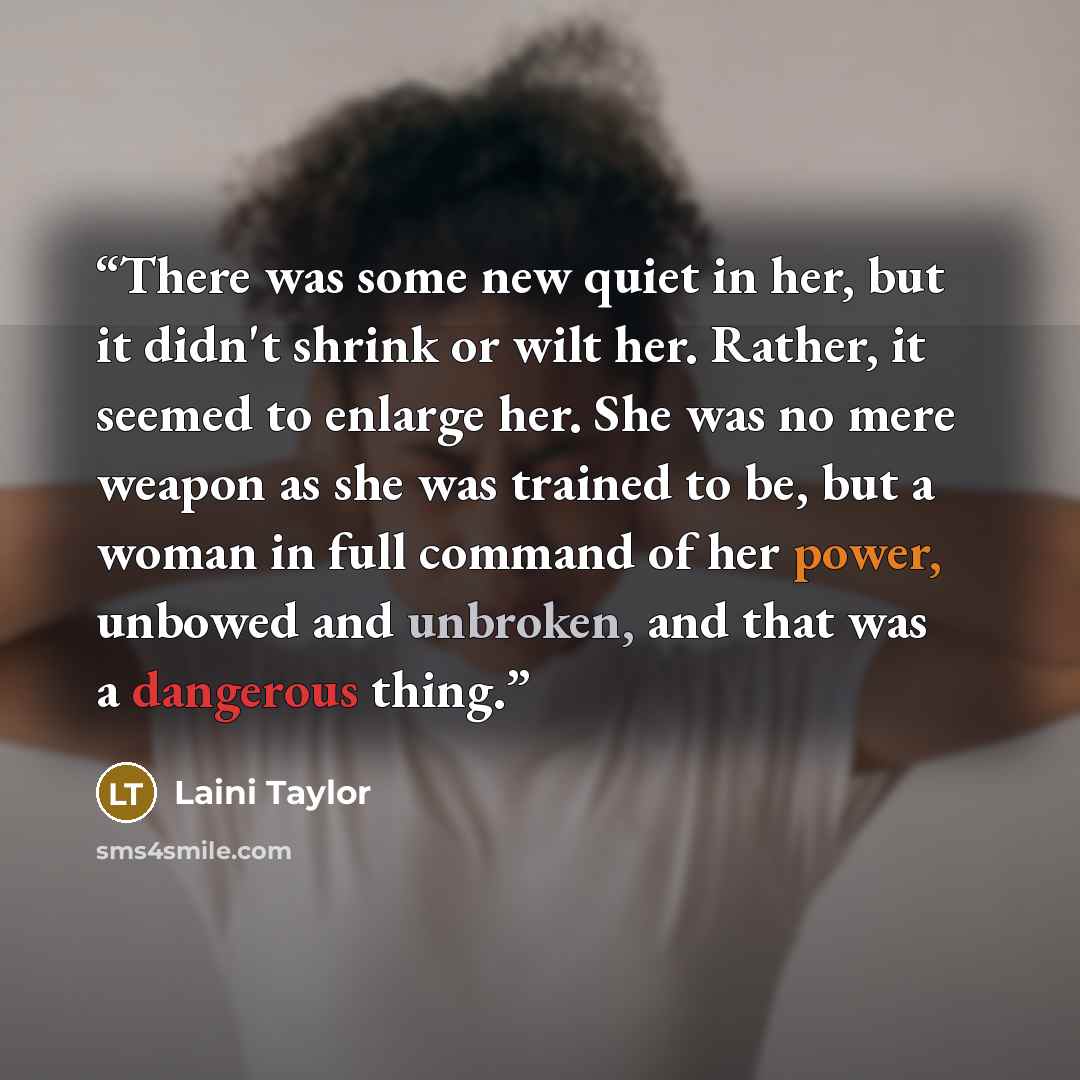 “There was some new quiet in her, but it didn't shrink or wilt her. Rather, it seemed to enlarge her. She was no mere weapon as she was trained to be, but a woman in full command of her power, unbowed and unbroken, and that was a dangerous thing.” quote by Laini Taylor