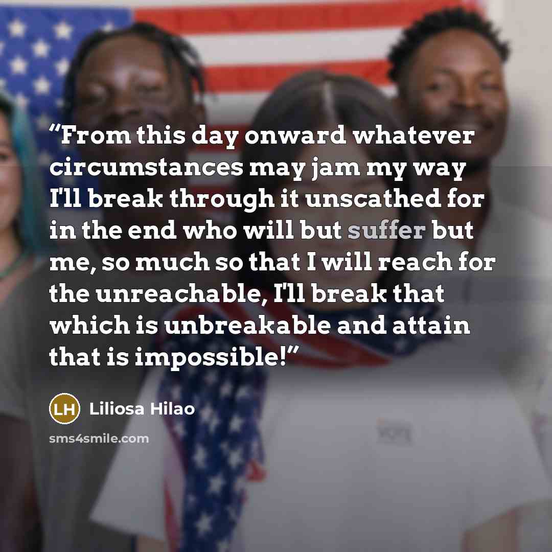 “From this day onward whatever circumstances may jam my way I'll break through it unscathed for in the end who will but suffer but me, so much so that I will reach for the unreachable, I'll break that which is unbreakable and attain that is impossible!” quote by Liliosa Hilao