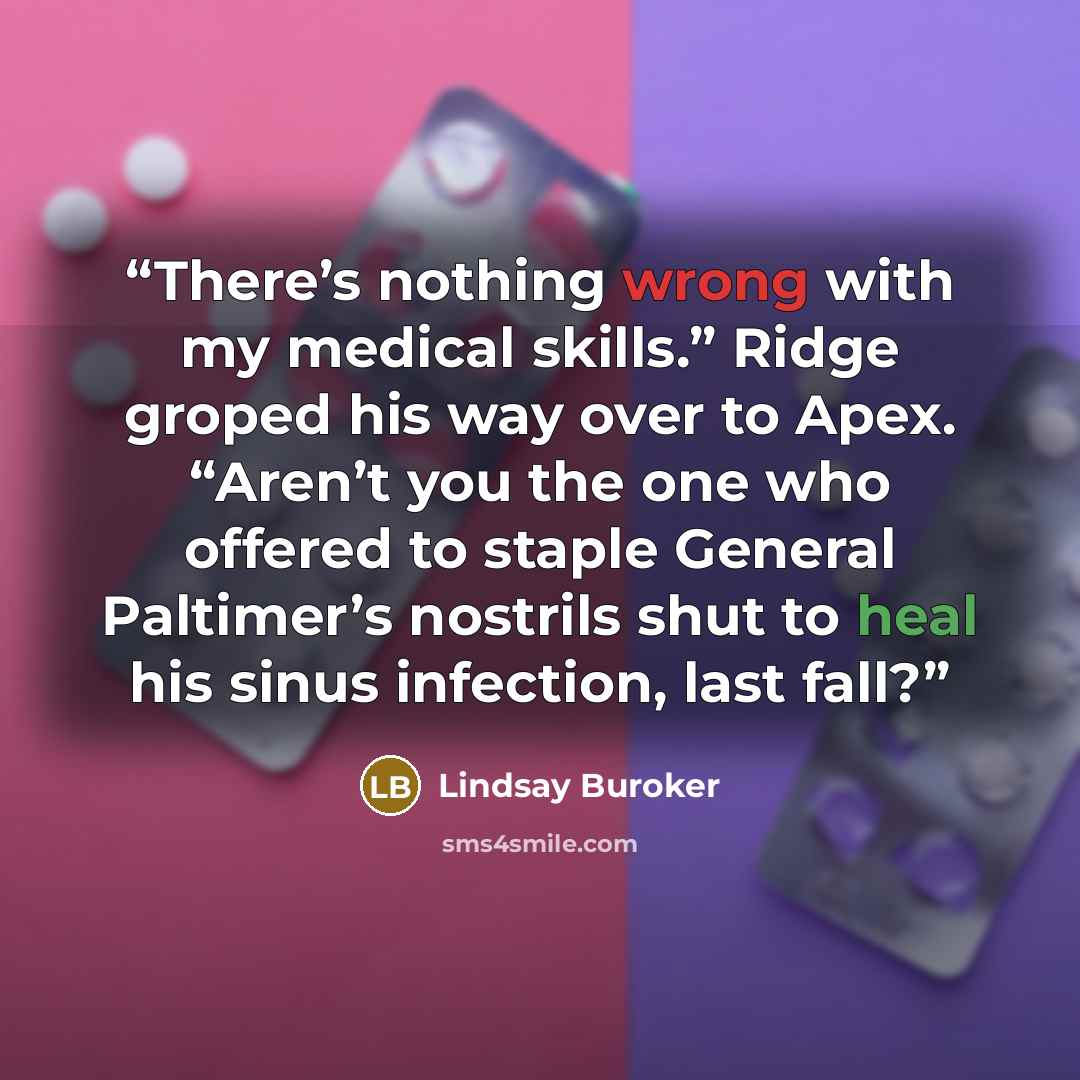 “There’s nothing wrong with my medical skills.” Ridge groped his way over to Apex. “Aren’t you the one who offered to staple General Paltimer’s nostrils shut to heal his sinus infection, last fall?” quote by Lindsay Buroker