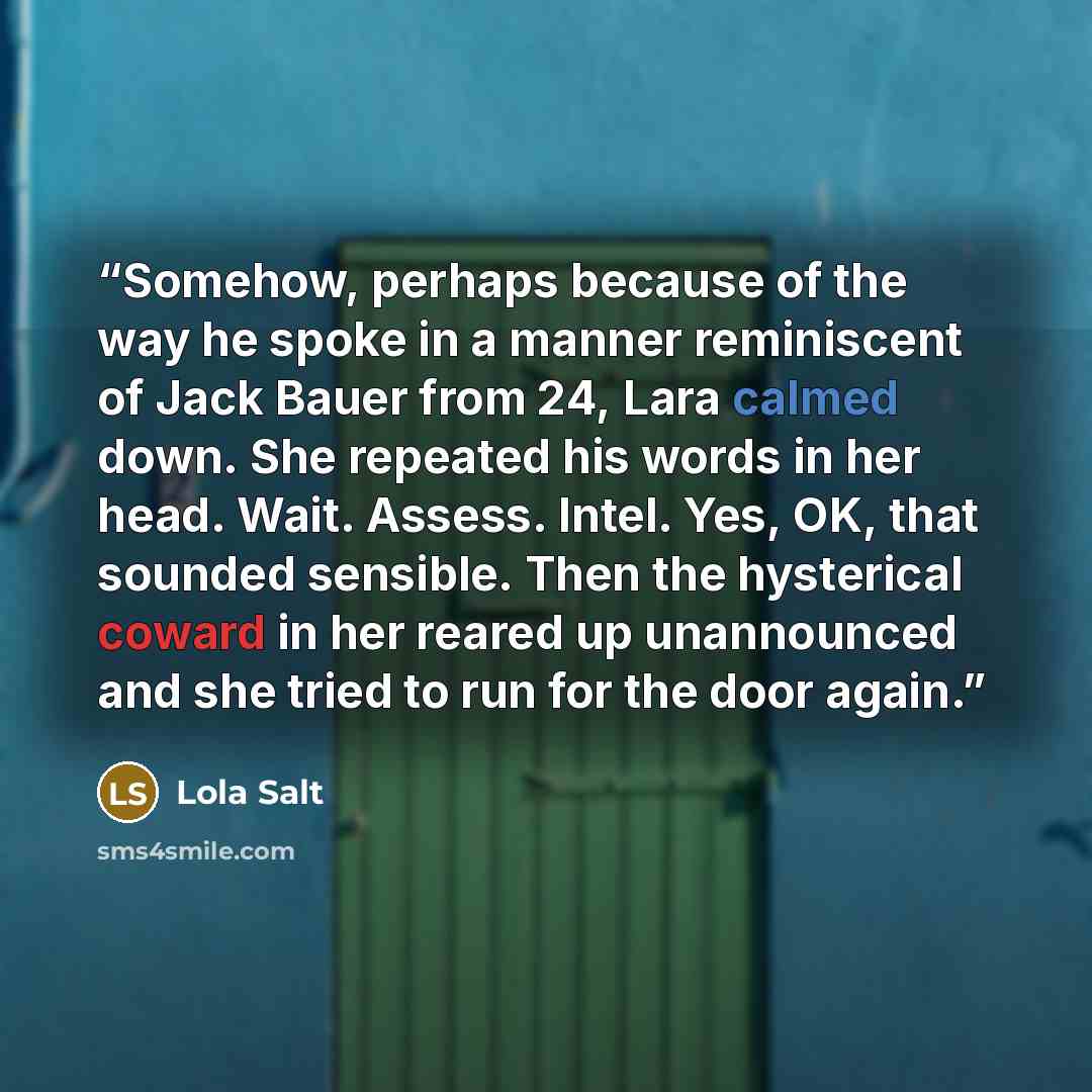 “Somehow, perhaps because of the way he spoke in a manner reminiscent of Jack Bauer from 24, Lara calmed down. She repeated his words in her head. Wait. Assess. Intel. Yes, OK, that sounded sensible. Then the hysterical coward in her reared up unannounced and she tried to run for the door again.” quote by Lola Salt