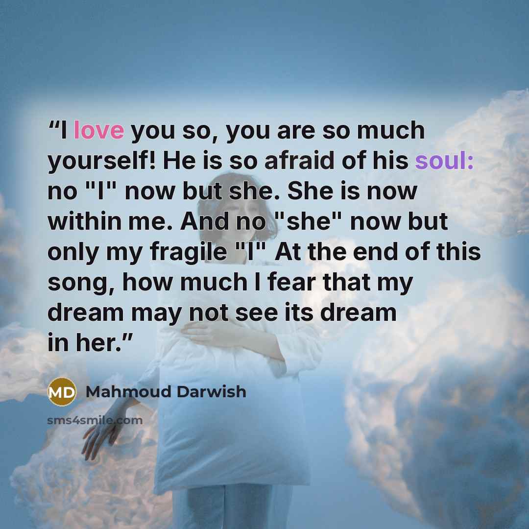 “I love you so, you are so much yourself! He is so afraid of his soul: no "I" now but she. She is now within me. And no "she" now but only my fragile "I" At the end of this song, how much I fear that my dream may not see its dream in her.” quote by Mahmoud Darwish