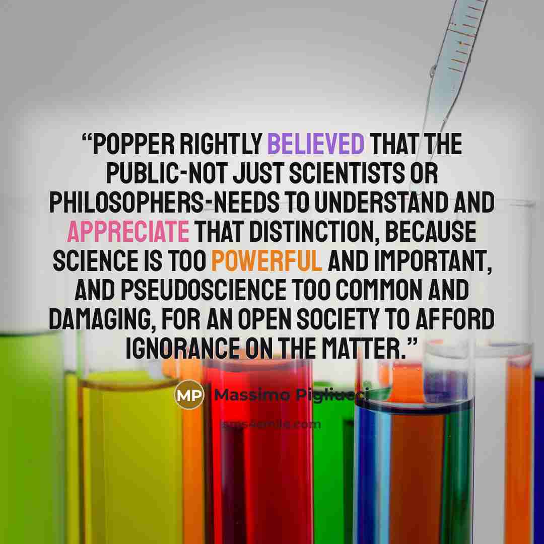 “Popper rightly believed that the public-not just scientists or philosophers-needs to understand and appreciate that distinction, because science is too powerful and important, and pseudoscience too common and damaging, for an open society to afford ignorance on the matter.” quote by Massimo Pigliucci