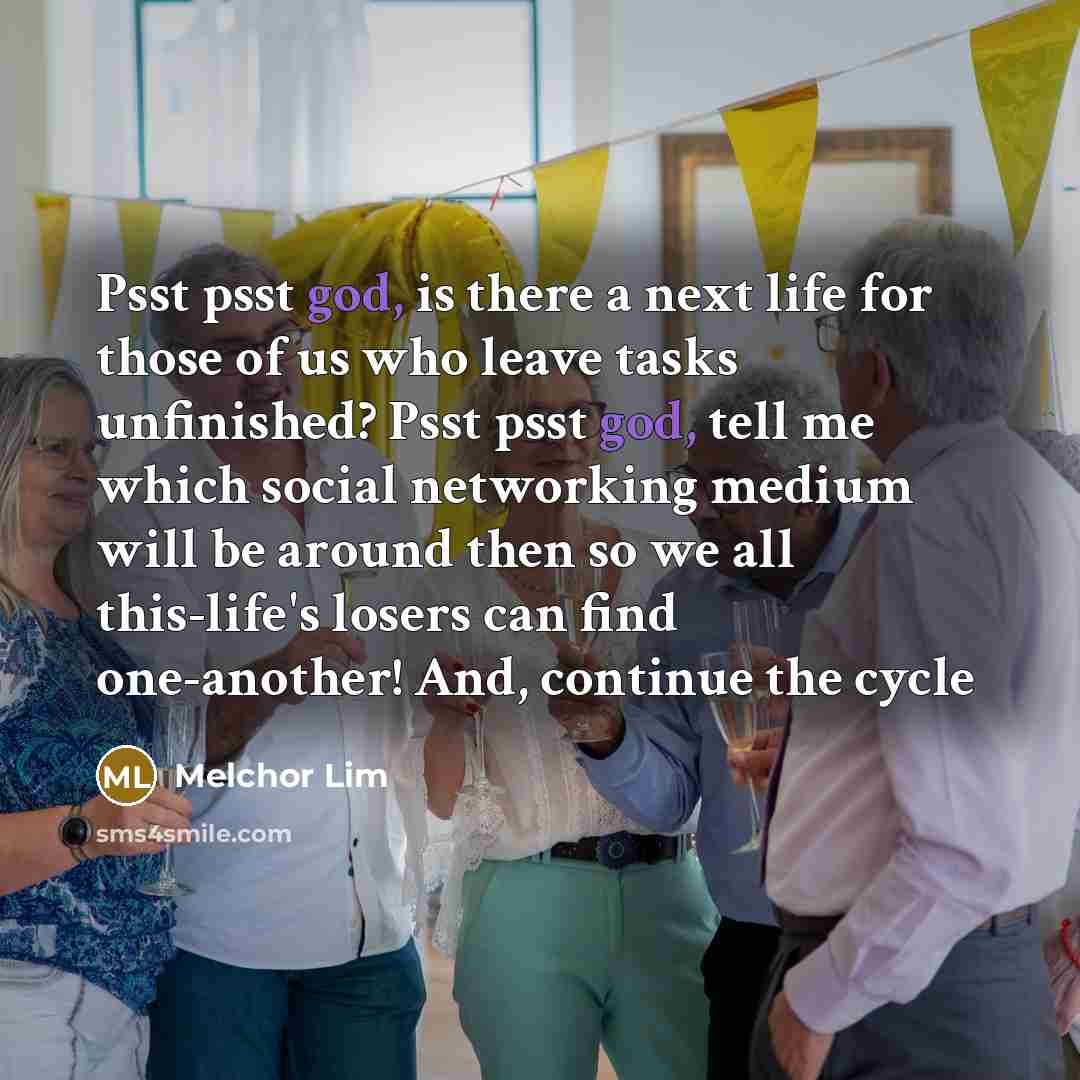 “Psst psst god, is there a next life for those of us who leave tasks unfinished? Psst psst god, tell me which social networking medium will be around then so we all this-life's losers can find one-another! And, continue the cycle” quote by Melchor Lim