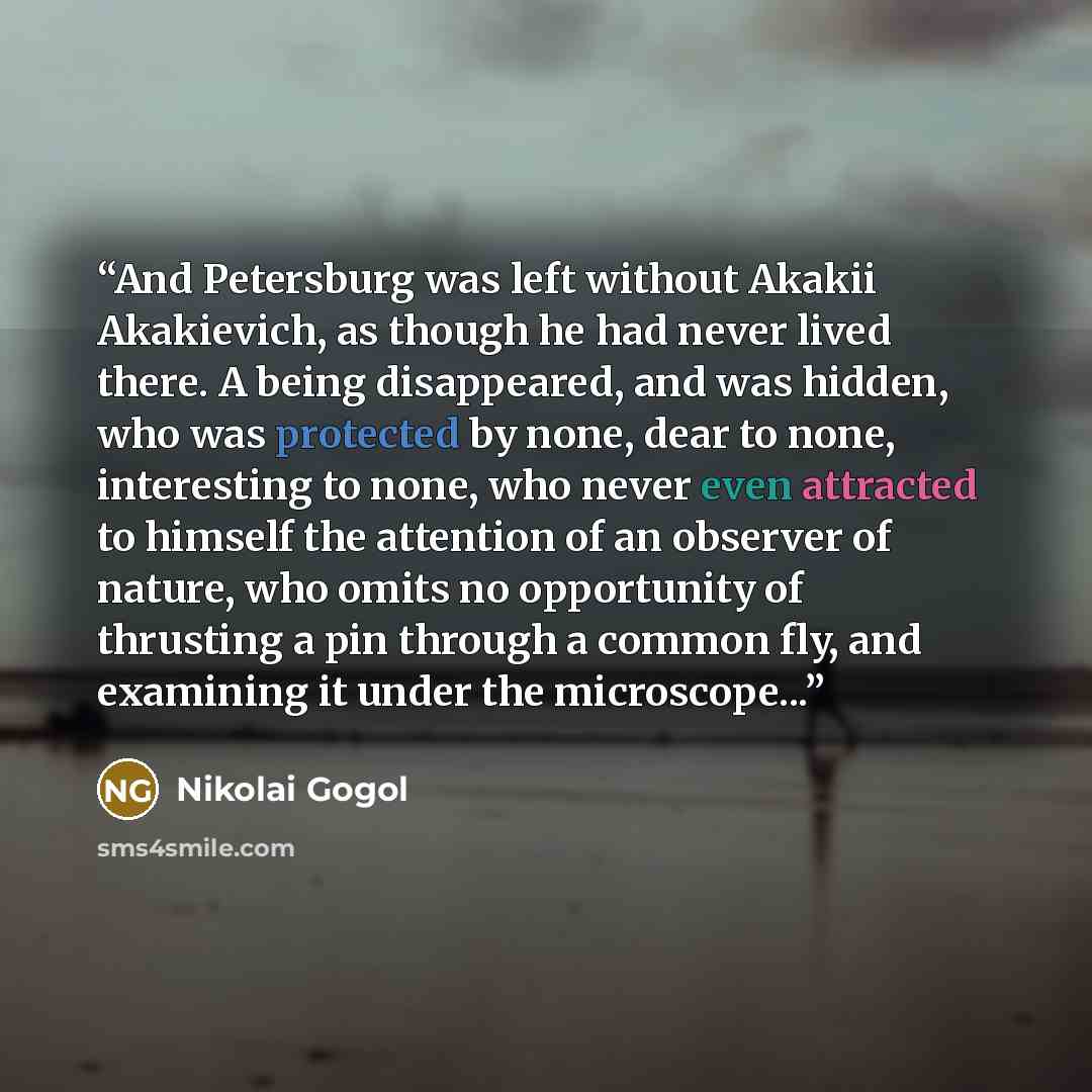 “And Petersburg was left without Akakii Akakievich, as though he had never lived there. A being disappeared, and was hidden, who was protected by none, dear to none, interesting to none, who never even attracted to himself the attention of an observer of nature, who omits no opportunity of…” quote by Nikolai Gogol