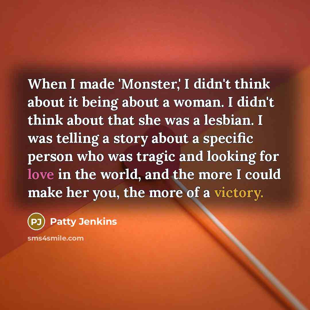 “When I made 'Monster,' I didn't think about it being about a woman. I didn't think about that she was a lesbian. I was telling a story about a specific person who was tragic and looking for love in the world, and the more I could make her you, the more of a victory.” quote by Patty Jenkins