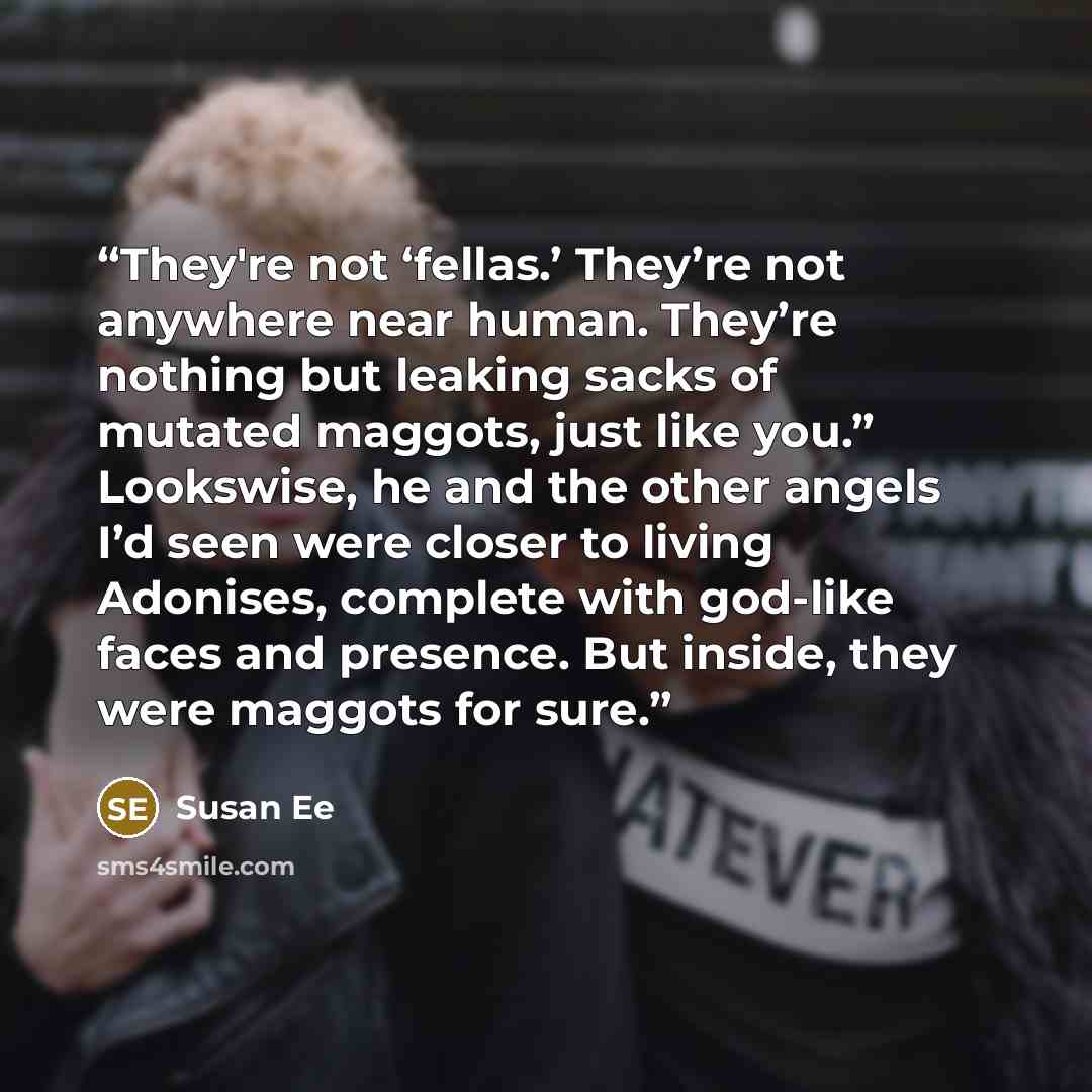 “They're not ‘fellas.’ They’re not anywhere near human. They’re nothing but leaking sacks of mutated maggots, just like you.” Lookswise, he and the other angels I’d seen were closer to living Adonises, complete with god-like faces and presence. But inside, they were maggots for sure.” quote by Susan Ee