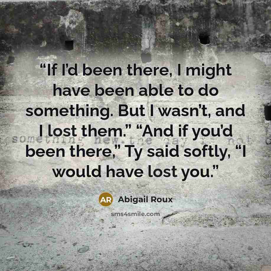 “If I’d been there, I might have been able to do something. But I wasn’t, and I lost them.” “And if you’d been there,” Ty said softly, “I would have lost you.” quote by Abigail Roux