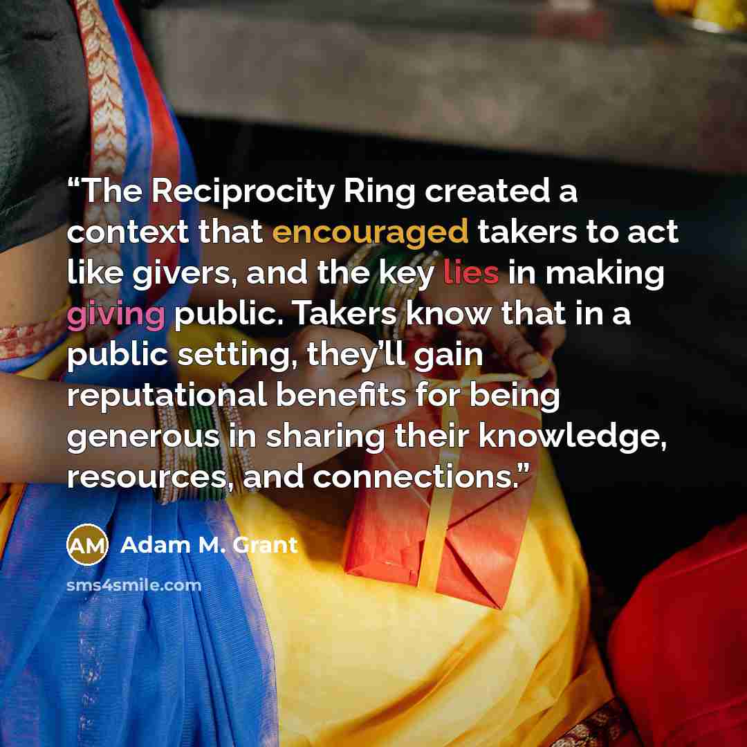 “The Reciprocity Ring created a context that encouraged takers to act like givers, and the key lies in making giving public. Takers know that in a public setting, they’ll gain reputational benefits for being generous in sharing their knowledge, resources, and connections.” quote by Adam M. Grant