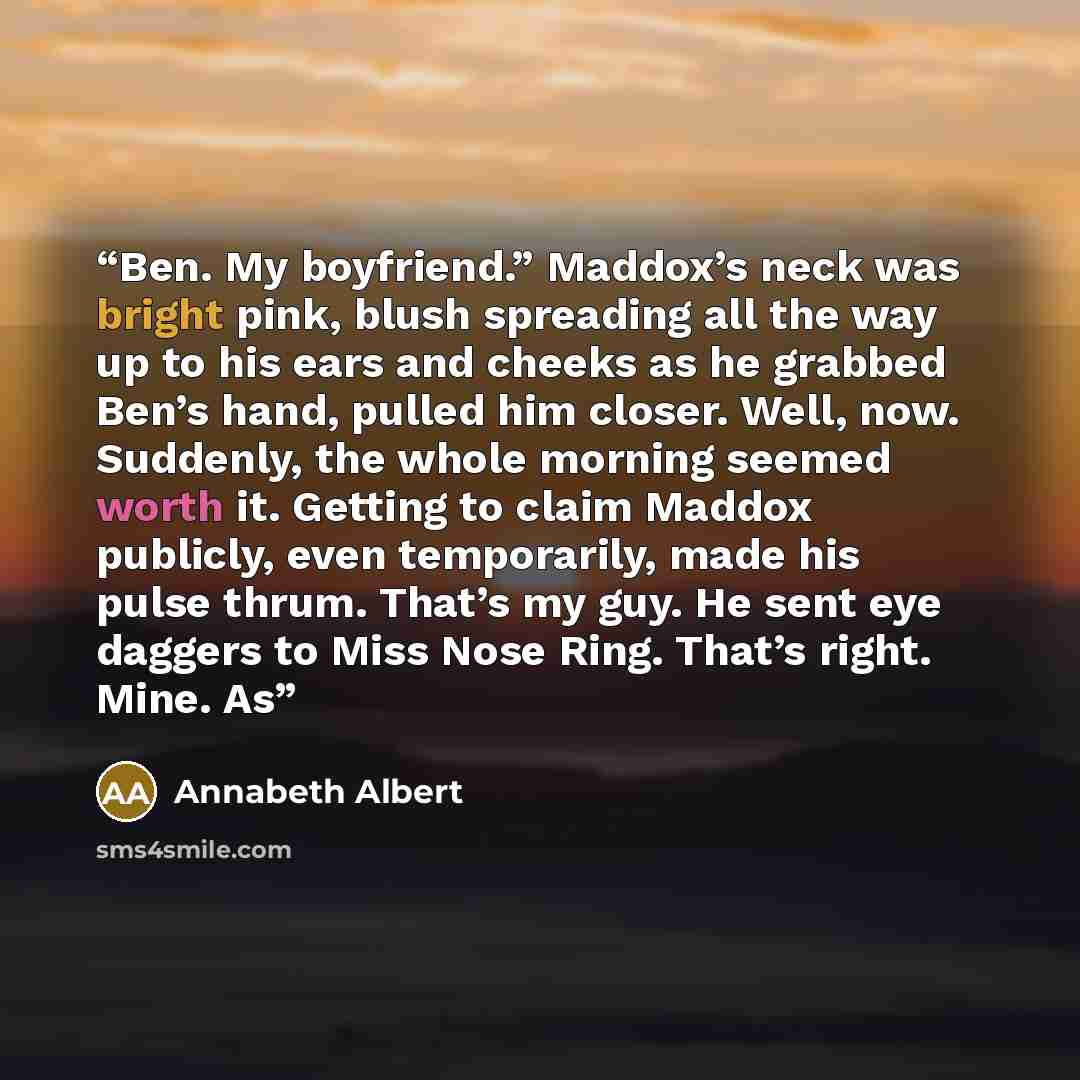 “Ben. My boyfriend.” Maddox’s neck was bright pink, blush spreading all the way up to his ears and cheeks as he grabbed Ben’s hand, pulled him closer. Well, now. Suddenly, the whole morning seemed worth it. Getting to claim Maddox publicly, even temporarily, made his pulse thrum. That’s my guy. He…” quote by Annabeth Albert