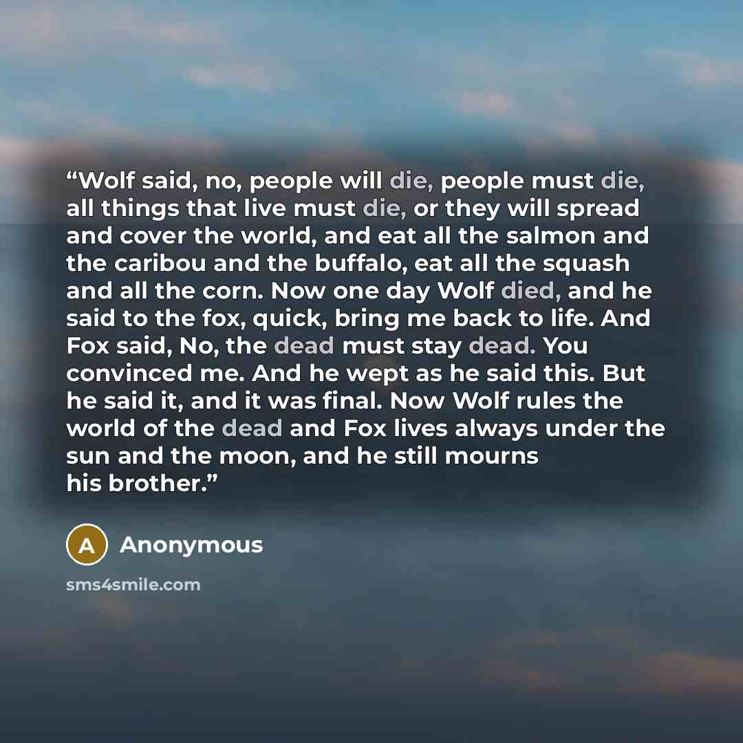 “Wolf said, no, people will die, people must die, all things that live must die, or they will spread and cover the world, and eat all the salmon and the caribou and the buffalo, eat all the squash and all the corn. Now one day Wolf died, and he said to the fox, quick, bring me back to life. And Fox…” quote by Anonymous