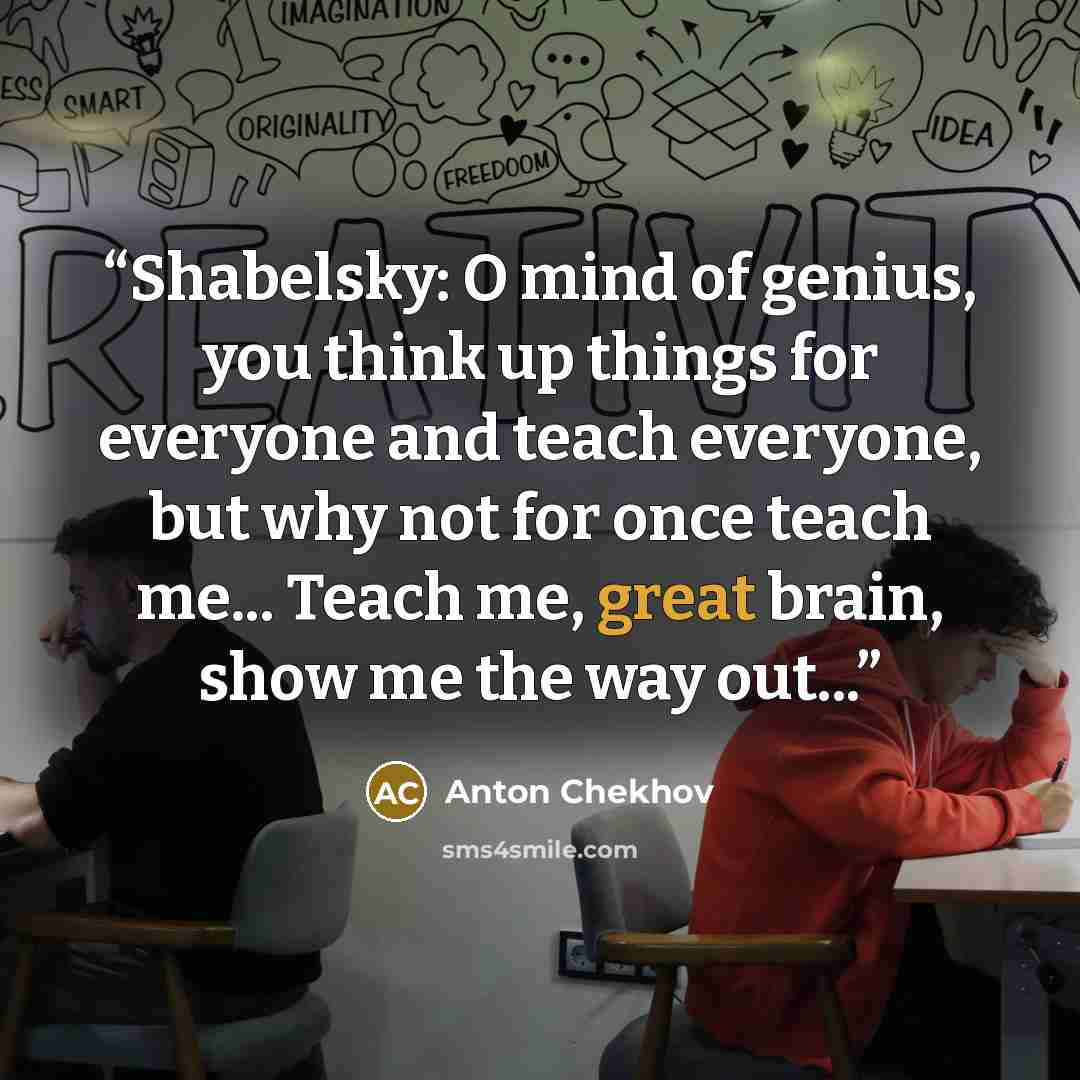“Shabelsky: O mind of genius, you think up things for everyone and teach everyone, but why not for once teach me... Teach me, great brain, show me the way out...” quote by Anton Chekhov