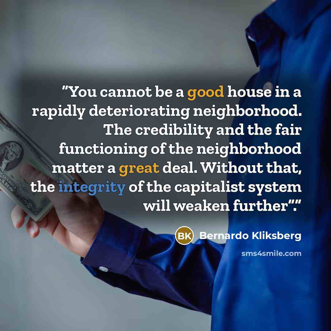“You cannot be a good house in a rapidly deteriorating neighborhood. The credibility and the fair functioning of the neighborhood matter a great deal. Without that, the integrity of the capitalist system will weaken further”.” quote by Bernardo Kliksberg