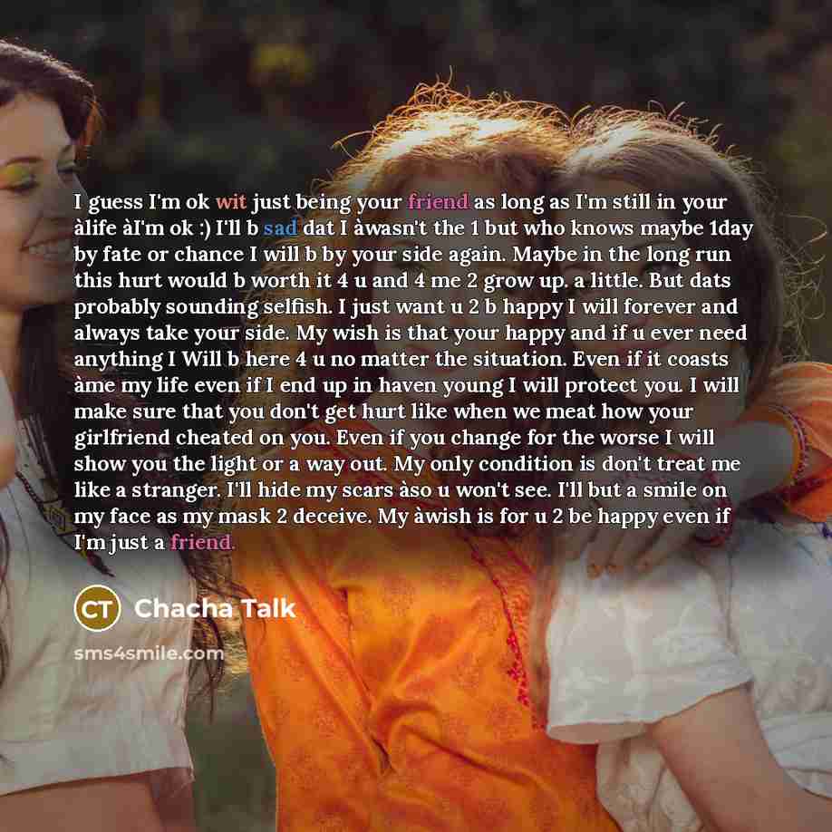 “I guess I'm ok wit just being your friend as long as I'm still in your àlife àI'm ok :) I'll b sad dat I àwasn't the 1 but who knows maybe 1day by fate or chance I will b by your side again. Maybe in the long run this hurt would b worth it 4 u and 4 me 2 grow up. a little. But dats probably…” quote by Chacha Talk