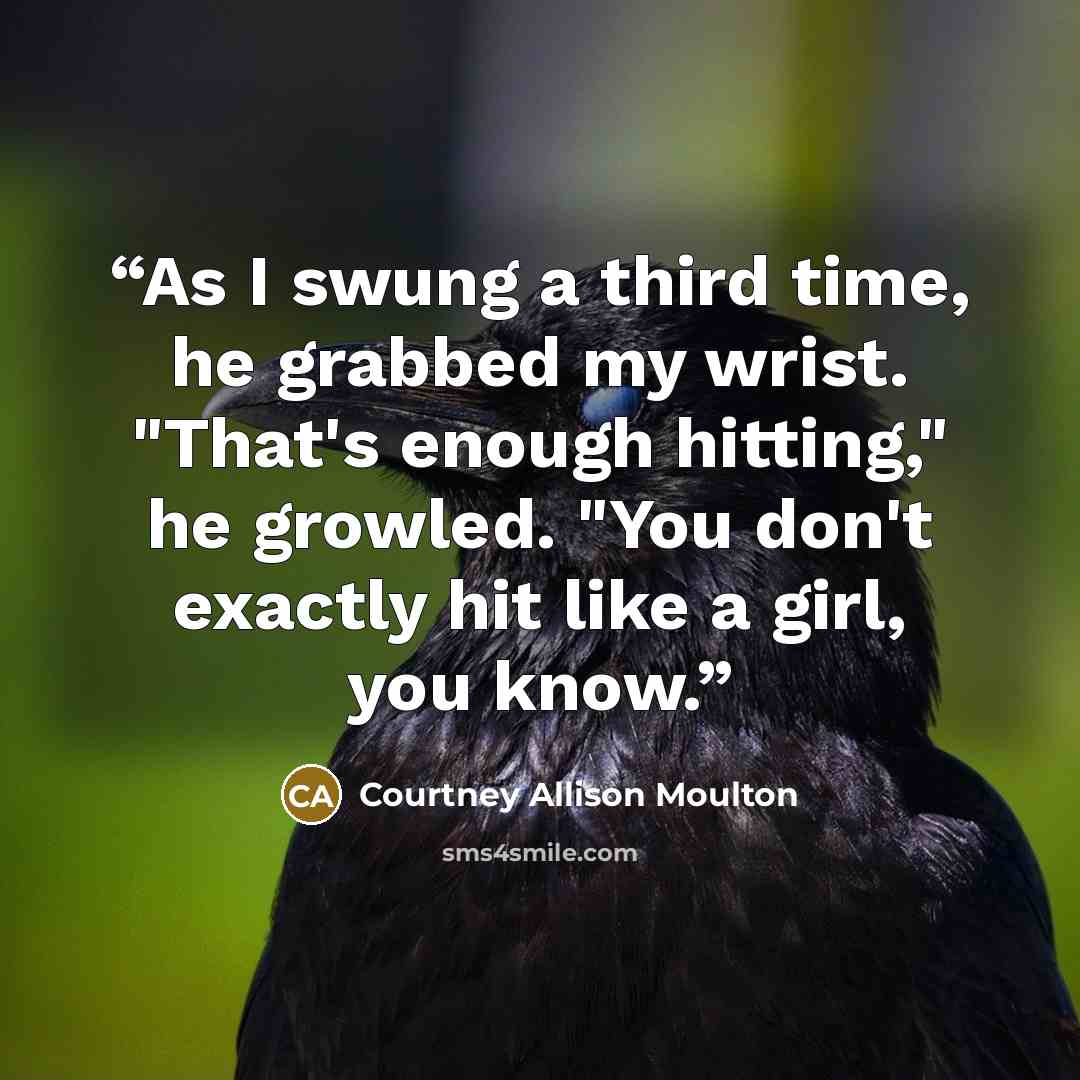 “As I swung a third time, he grabbed my wrist. "That's enough hitting," he growled. "You don't exactly hit like a girl, you know.” quote by Courtney Allison Moulton