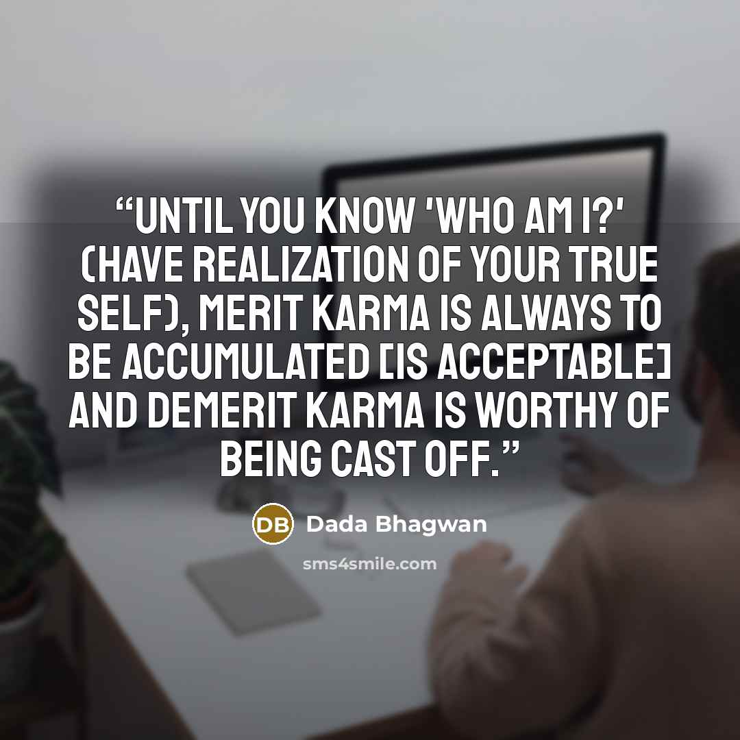 “Until you know 'Who am I?' (have realization of your true Self), merit karma is always to be accumulated [is acceptable] and demerit karma is worthy of being cast off.” quote by Dada Bhagwan
