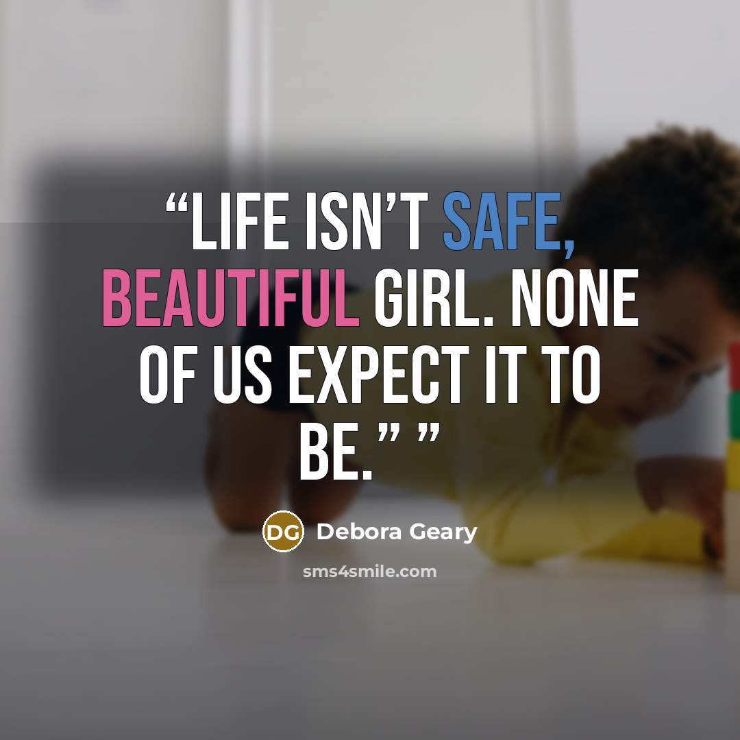 “Life isn’t safe, beautiful girl. None of us expect it to be.”” quote by Debora Geary