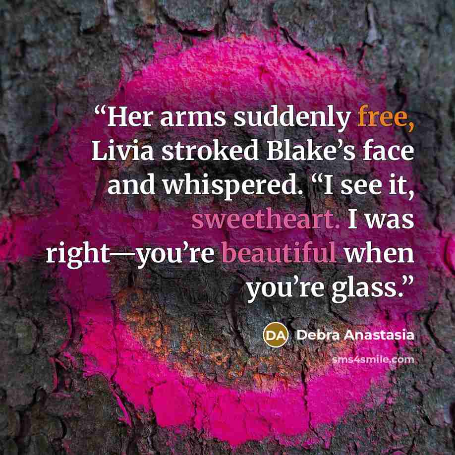 “Her arms suddenly free, Livia stroked Blake’s face and whispered. “I see it, sweetheart. I was right—you’re beautiful when you’re glass.” quote by Debra Anastasia