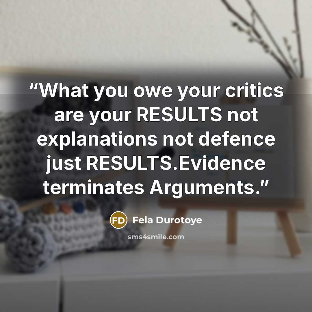 “What you owe your critics are your RESULTS not explanations not defence just RESULTS.Evidence terminates Arguments.” quote by Fela Durotoye