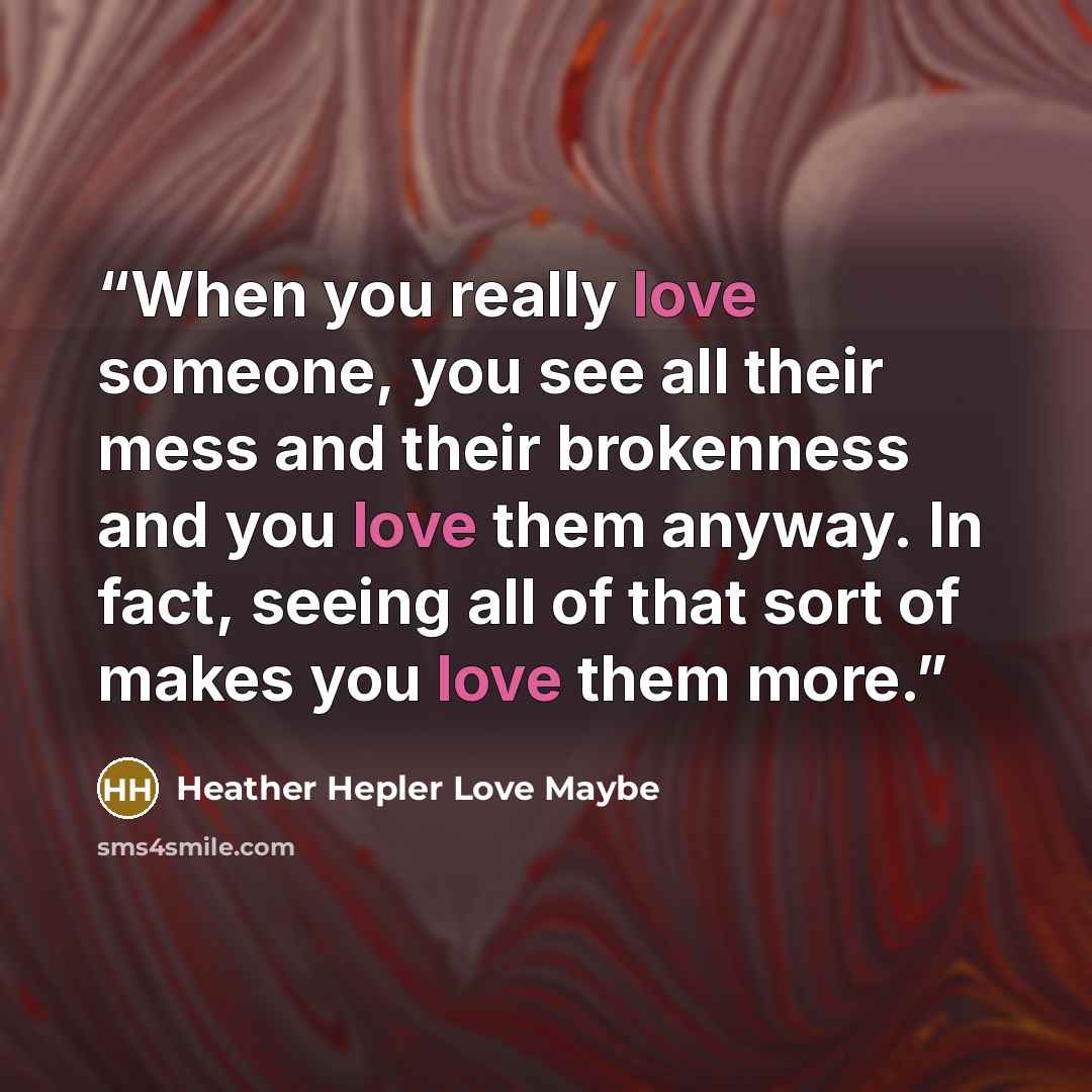“When you really love someone, you see all their mess and their brokenness and you love them anyway. In fact, seeing all of that sort of makes you love them more.” quote by Heather Hepler Love Maybe