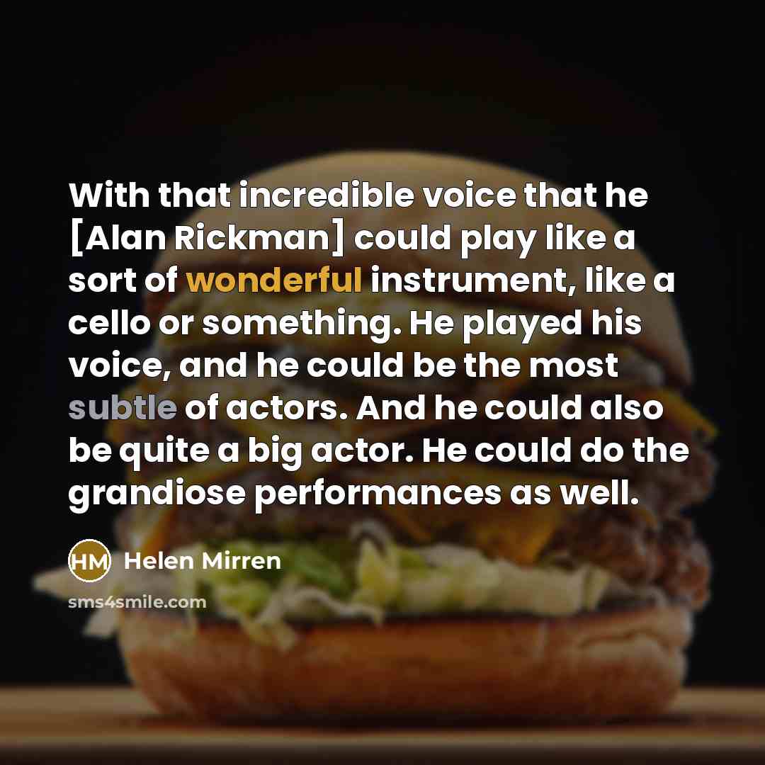 “With that incredible voice that he [Alan Rickman] could play like a sort of wonderful instrument, like a cello or something. He played his voice, and he could be the most subtle of actors. And he could also be quite a big actor. He could do the grandiose performances as well.” quote by Helen Mirren