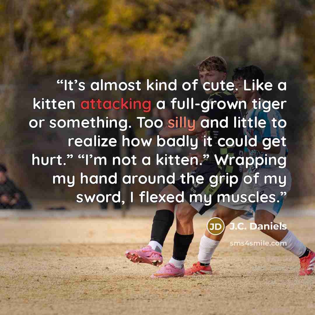 “It’s almost kind of cute. Like a kitten attacking a full-grown tiger or something. Too silly and little to realize how badly it could get hurt.” “I’m not a kitten.” Wrapping my hand around the grip of my sword, I flexed my muscles.” quote by J.C. Daniels