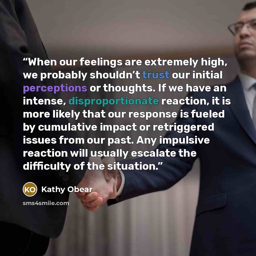 “When our feelings are extremely high, we probably shouldn’t trust our initial perceptions or thoughts. If we have an intense, disproportionate reaction, it is more likely that our response is fueled by cumulative impact or retriggered issues from our past. Any impulsive reaction will usually…” quote by Kathy Obear